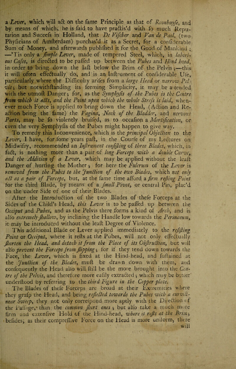 a Lever, which will aft on the fame Principle as that of Roonbuyfe, and by means of which, he is faid to have practis’d with fo much Repu¬ tation and Succefs in Holland, that De Vifcher and Van de Pad, (two Phyficians of Amfterdam) purchas’d it as a Secret, for a confiderable Sum of Money, and afterwards puhllfhed rt for the Good of Mankind ^ —’Tis only a Jimple Lever, made of tempered Steel, which, in labori¬ ous Cafes, is directed to be paffed up between the Pubes and Hind head, in order to bring down the laft below the Brim of the Pelvis ;—this it will often effectually do, and is art Inftrument of confiderable Ule, particularly where the Difficulty ariles from a large Head or narrow Pel • vis ; but notwithftanding its feeming Simplicity, it may be attended with the utmoft Danger; for, as the Symphyfis of the Pubes is the Centre from which it ads, and the Point upon which the whole Strefs is laid, when¬ ever much Force is applied to bring down the Head, (Action and Re¬ action being the fame) the Vagina, Neck of the Bladder, and nervous Parts, may be fo violently bruifed, as to occafion a Mortification, or even the very Symphyfis of the Pubes might happen to give way. To remedy this Inconvenience, which is the principal Objection to the Lever, I have, forffome years paft, in the Courfe of my Lectures on Midwifry, recommended an Inftrument confiftingot three Blades, which, in faff, is nothing more than a pair of long Forceps with a double Curvey and the Addition of a Lever, which may be applied without the leaft Danger of hurting the Mother ; for here the Fulcrum of the Lever is removed from the Pubes to the Junction of the two Blades, which not only apt as a pair of Forceps, but, at the fame time afford a firm rejling Point for the third Blade, by means of a fmall Pivot, or central Pin, plac’d on the under Side of one of their Blades. After the Introduction of the two Blades of thefe Forceps at the Sides of the Child’s Head, this Lever is to be paffed up between the Occiput and Pubes, and as the Pelvis there forms a kind of Arch, and is alio extremely-fhallow, by inclining the Handle low towards the Perinaeum, it may be introduced without the leaft Degree of Violence. This additional Blade or Lever applied immediately to the refifting Point or Occiput, where it refts at the Pubes, will not only effectually Jhorten the Head, and detach it from the Place of its Ohftrudion, but will alio prevent the Forceps from flipping; for if they tend down towards the Face, the Lever, which is fixed at the Hind-head, and fuftained at the Jundien of the Blades, muft be drawn down with them, and confequently the Head alio will full be the more brought into the Cen¬ tre of the Pelvis, and therefore more eafily extracted ; which may be better' underftood by referring to the third Figure in the Copper plate. The Blades of thefe Forceps are broad at their Extremities where they grafp the Head, and being reflected towards the Pubes with a curvili¬ near Sweep, they not only correfpond more aptly with the Direction < f the Laffage,-than the common floort ones ; but aifo take a much more firm and extenfive Hold of the Hind-head, where it refts at the Brim; beftdes, as their compreffive Force on the Flead is more uniform, there \