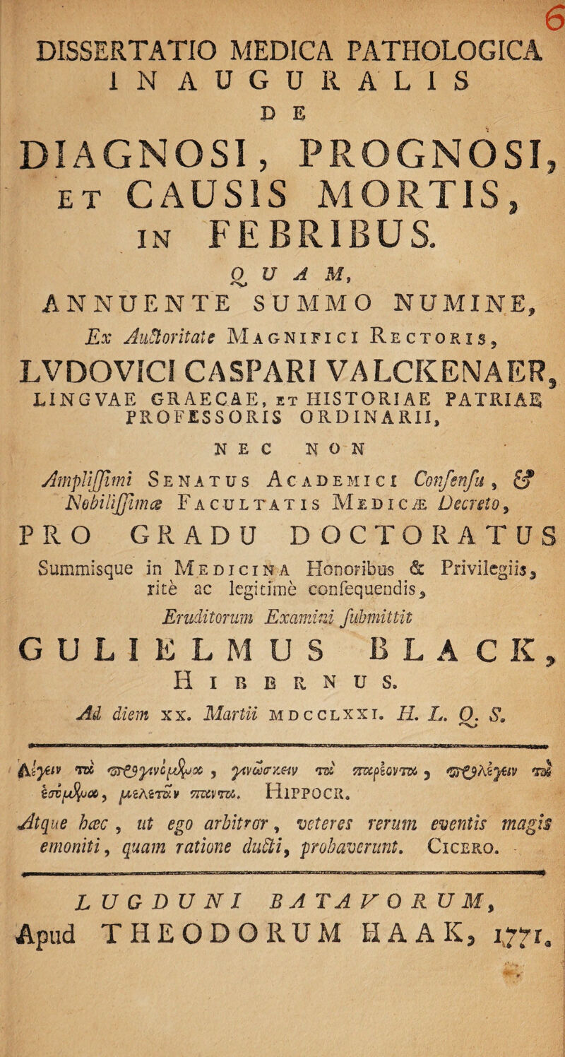 DISSERTATIO MEDICA PATHOLOGICA IN AUGURALIS D E DIAGNOSI, PROGNOSI, et CAUSIS MORTIS, in FEBRIBUS. QUA M, ANNUENTE SUMMO NUMINE, Ex Auftoritate Magnifici Rectoris, LVDOVICI CASPARI VALCKENAER, LINGVAE GRAECAE, et HISTORIAE PATRIAE PROFESSORIS ORDINARII, NEC NON AmpliJJimi Senatus Academici Confenfu, NobiiiJJlmce Facultatis Medica Decreto5 PRO GRADU DOCTORATUS Summisque in Medicina Honoribus & Privilegiis3 rite ac legitime confequendis. Eruditorum Examini fubmittit GULIELMUS BLACK, Hibernus. Ad diem xx. Martii mdcclxxi. R. L. O. S. MBBWnmgz—BMMKlflam^nnMiriinill ■■ ■ iwr»ri—■. r i n n nw (ilyeiv rri ^srtS^vc^joc , to srapIovTW ? <rm iJVf^UOb , ASTKV STZWTBS. HlPPOCR. hcec 5 ut ego arbitror, veteres rerum eventis magis e moniti, ratione dubii, probaverunt. Cicero. n»' -^-rrj-tmyt.Tk»TaT«.ir^fL-i^r-i»,-rCTj'^e.rTrir>'j-jiiCTr»uyTgr»^vrpQ- .''-i^-wniw». «ui-vw.- jm-yny-»... LUGDUNI BATAVORUM, Apud THEODORUM HAAK, ^r.