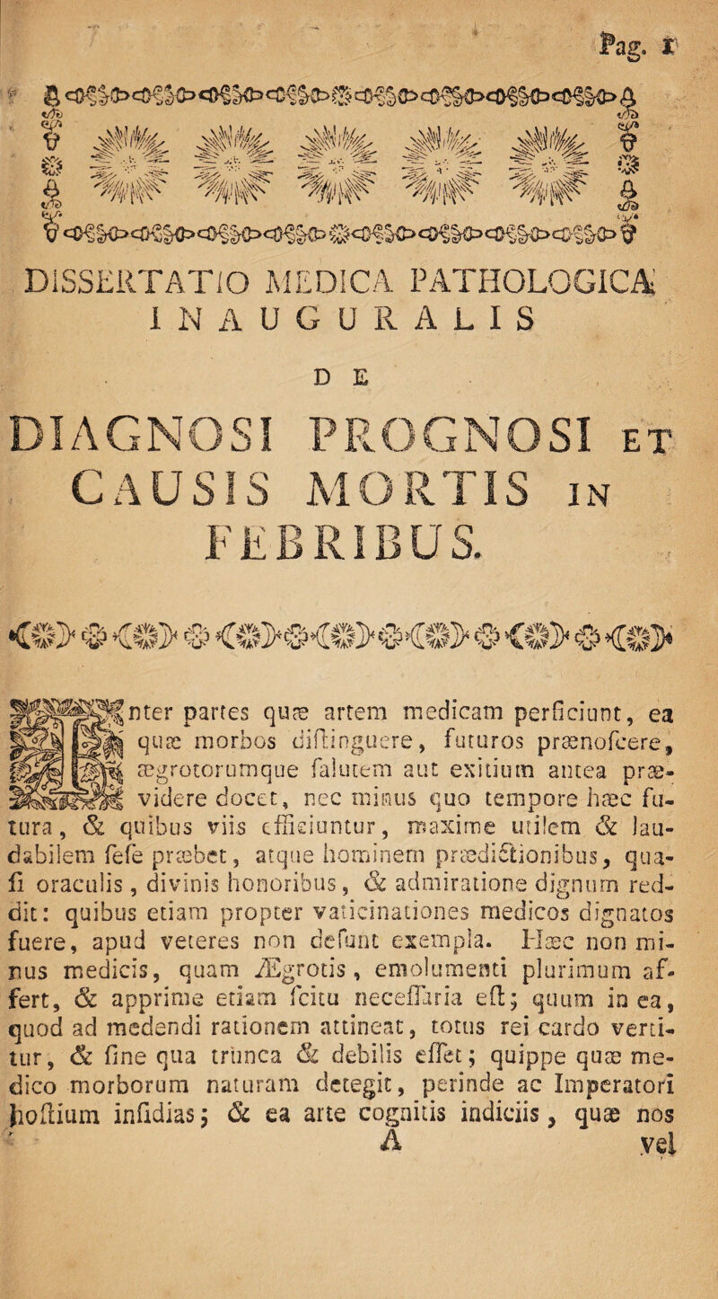 Pag. ff & «O^rO Sto <£<?&Cb 0 cf,?5 to ci^lto A trfb <iab t T ¥ 4$%. 4PIL 4p% A#'^' 4P^ f ^ %v# %/,# '%i#' £ I’ e0|§O«)SK>c0f|o<«^®> ®<0^<®§§to«®S§toci>§§to£ DISSERTATIO MEDICA PATHOLOGICA IN AUGURALIS D E DIAGNOSI CAUSIS I f u PROGNOSI et MORTIS jn RIBUS. <«> ® <o> © <e>®-®>®«©> • <0> ® <8> nter partes qute artem medicam perficiunt, ea quae morbos 'diftinguere, futuros prasnofcere, aegrotorumque falutem aut exitium antea prae¬ videre docet, nec minus quo tempore h£c fu¬ tura , & quibus viis efficiuntur, maxime utilem dk lau¬ dabilem fefe prtebet, atque hominem praedictionibus, qua¬ li oraculis, divinis honoribus, & admiratione dignum red¬ dit: quibus etiam propter vaticinationes medicos dignatos fuere, apud veteres non defunc exempla. Haec non mi¬ nus medicis, quam iEgrotis , emolumenti plurimum af¬ fert, & apprime edam fcitu neceflaria eft; quum io ea, quod ad medendi rationem attineat, totus rei cardo verti¬ tur, & fine qua trunca & debilis effet; quippe quae me¬ dico morborum naturam detegit, perinde ac Imperatori lioftium infidias; & ea arte cognitis indiciis, quae nos A vel