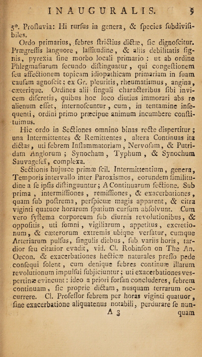 5°. Profluvia: Hi rurfus in genera, & fpecies fubdivifi- biles. Ordo primarius, febres (trifilius di£lte, fic dignofcitur. Praegreffis languore , iaffituditte, & aliis debilitatis fig- nis, pyrexia fine morbo locali primario : ut ab ordine Phlegmafiarum fecundo diftinguatur, qui congeflionem feti afFedlionem topicam idiopathicam primariam in fu ara caufam agnofcit; ex Gr. pleuritis, rheumatismus, angina, cseterique. Ordines alii finguli chara&eribus fibi invi¬ cem difcretis, quibus hoc loco diutius immorari abs r© alienum cflet, internofcuntur , cum, in tentamine infe- quenti, ordini primo praecipue animum incumbere condi¬ tu imus. Hic ordo in Sediiones omnino binas redle dispertitur; una Intermittentes <& Remittentes , altera Continuas ita didtas, uti febrem Inflammatoriam , Nervofam, & Putri¬ dam Anglorum ; Synocham , Typhum , & Synochura Sauvagefei, complexa. Sectionis hujusce primae fcil. Intermittentium, genera. Temporis intervallo inter Paroxismos, eorundem fimilicu- dine a fe ipfis diflinguuntur; A Continuarum feciione. Sub prima , intermiffiones , remifiiones, & exacerbationes, quam fub poftrema, perfpicuts magis apparent, & citra viginti quatuor horarum fpatium curfum abfolvunt. Cum vero fyftema corporeum fub diurnis revolutionibus, & oppofitis , uti fomni , vigiliarum , appetitus , excretio- num, & cseterorum extremis ubique verfatur, cumque Arteriarum pulfus, fingulis diebus , fub variis horis, tar¬ dior feu citatior evadit, vid. Ci. Robinfon on The An. Oecon. & exacerbationes hedHcoe naturales prefio pede confequi folenc , curo denique febres continuae illarum revolutionum impulfui fubjiciuntur; uti exacerbationes ves¬ pertinae evincunt : ideo a priori forfan concluderes, febrem continuam, fic proprie dictam, nusquam terrarum oc¬ currere. Cl. Profeffor febrem per horas viginti quatuor, fine exacerbatione aliquatenus notabili, perdurare fe nun- A 3 quam