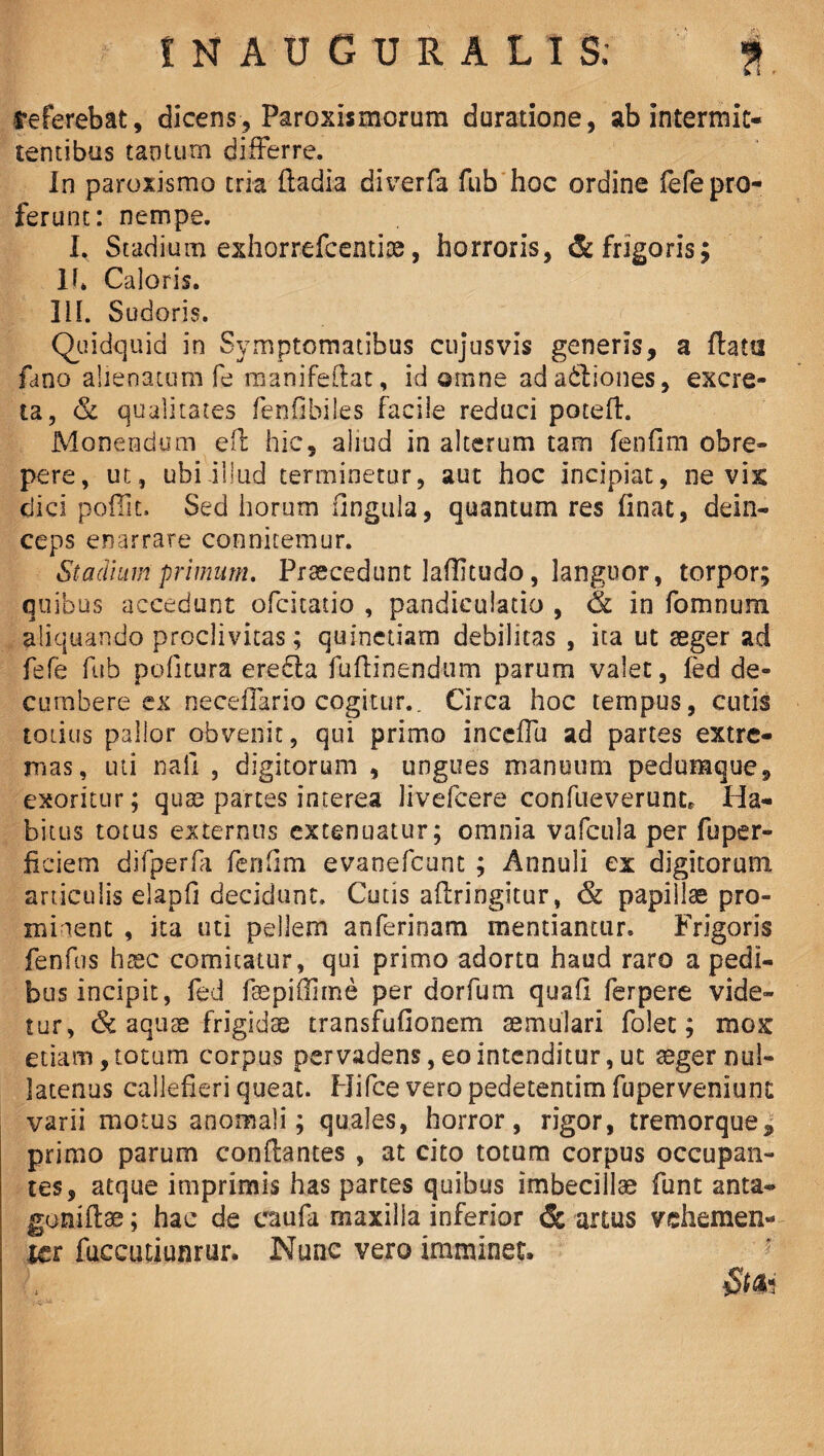 referebat, dicens, Paroxismorum duratione, ab intermit¬ tentibus taoturn differre. In paroxismo tria ftadia diverfa fub hoc ordine fefe pro¬ ferunt: nempe. I, Stadium exhorrefcentiae, horroris, & frigoris; 1(* Caloris. 3il. Sudoris. Quidquid in Symptomatibus cujusvis generis, a flatu fano alienatum fe manifeflat, id omne adadliones, excre¬ ta, & qualitates fenfibiles facile reduci potefl. Monendum efl hic, aliud in alterum tam fenfim obre¬ pere, ut, ubi illud terminetur, aut hoc incipiat, ne vix dici pofiit. Sed horum ungula, quantum res finat, dein¬ ceps enarrare connitemur. Stadium primum. Praecedunt laflitudo, languor, torpor; quibus accedunt ofcitatio , pandiculatio , & in fomnum aliquando proclivitas; quinetiam debilitas , ita ut aeger ad fefe fub politura eredla fu {linendum parum valet, led de¬ cumbere ex neceffario cogitur.. Circa hoc tempus, cutis totius pallor obvenit, qui primo inceffu ad partes extre¬ mas, uti nali , digitorum , ungues manuum pedumque, exoritur; quae partes interea livefcere confueverunt* Ha¬ bitus totus externus extenuatur; omnia vafcula per fuper- ficiem difperfa fenfim evanefcunt ; Annuli ex digitorum aniculis elapfi decidunt. Cutis afiringitur, & papillae pro¬ minent , ita uti pellem anferinam mentiantur. Frigoris fenfus haec comitatur, qui primo adortu haud raro a pedi¬ bus incipit, fed faspiflime per dorfum quafi ferpere vide¬ tur, & aquae frigidae transfufionem aemulari folet; mox etiam, totum corpus pervadens, eo intenditur, ut aeger nul¬ latenus callefieri queat. Hifce vero pedetentim fuperveniunt varii motus anomali; quales, horror, rigor, tremorque9 primo parum conflantes , at cito totum corpus occupan¬ tes, atque imprimis has partes quibus imbecillae funt anta- goniflae; hac de eaufa maxilla inferior & artus vehemen¬ ter fuecutiunrur. Nunc vero imminet. 1