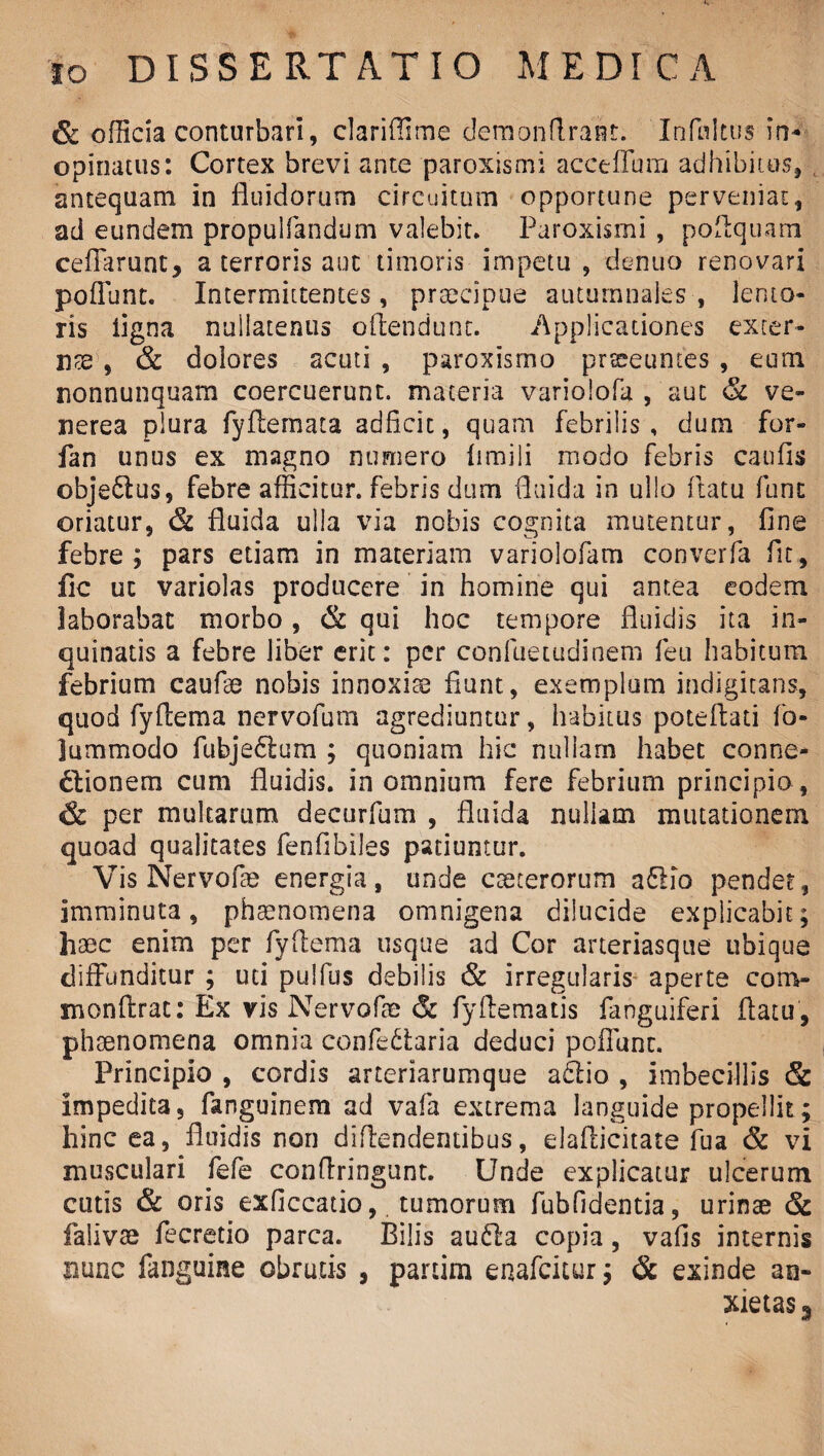 & officia conturbari, clarifiime demonflrant. Infui tus in* opinatus: Cortex brevi ante paroxismi acceflum adhibitus, antequam in fluidorum circuitum opportune perveniat, ad eundem propulfandum valebit. Paroxismi , poflquam ceffarunt, a terroris aut timoris impetu , dentio renovari poliunt. Intermittentes, praecipue autumnales , lento¬ ris ligna nullatenus oflendunt. Applicationes exter¬ rite , & dolores acuti , paroxismo praeeuntes , eum nonnunquam coercuerunt, materia varioiofa , aut & ve- nerea plura fyfiemata adficic, quam febrilis , dum for- fan unus ex magno numero limili modo febris caufis obje£lus, febre afficitur, febris dum fluida in ullo flatu fune oriatur, & fluida ulla via nobis cognita mutentur, fine febre; pars etiam in materiam variolofam converfa fit, fic ut variolas producere in homine qui antea eodem laborabat morbo, & qui hoc tempore fluidis ita in¬ quinatis a febre liber erit: per confuetudinem feu habitum febrium caufae nobis innoxia? fiunt, exemplum indigitans, quod fyftema nervofum agrediuntur, habitus potefiati fo- lummodo fubje£ium ; quoniam hic nullam habet conne¬ ctionem cum fluidis, in omnium fere febrium principio , & per multarum decurfum , fluida nullam mutationem quoad qualitates fenfibiles patiuntur. Vis Nervofae energia, unde cceterorum a£lio pender, imminuta, phaenomena omnigena dilucide explicabit; haec enim per fyflema usque ad Cor arteriasque ubique diffunditur ; uti pulfus debilis & irregularis aperte conv xnonftrat: Ex vis Nervofae & fyftematis fanguiferi flatu , phaenomena omnia confe6Uria deduci poffunt. Principio , cordis arteriarumque a£lio , imbecillis & impedita, fanguinem ad vafa extrema languide propellit; hinc ea, fluidis non diflendentibus, elaflicitate fua & vi musculari fefe conflringunt. Unde explicatur ulcerum cutis & oris exficcatio, tumorum fubfidentia, urinae & falivae fecretio parca. Bilis au61a copia, vafis internis nunc fanguine obrutis , partim enafeitur; & exinde an¬ xietas s