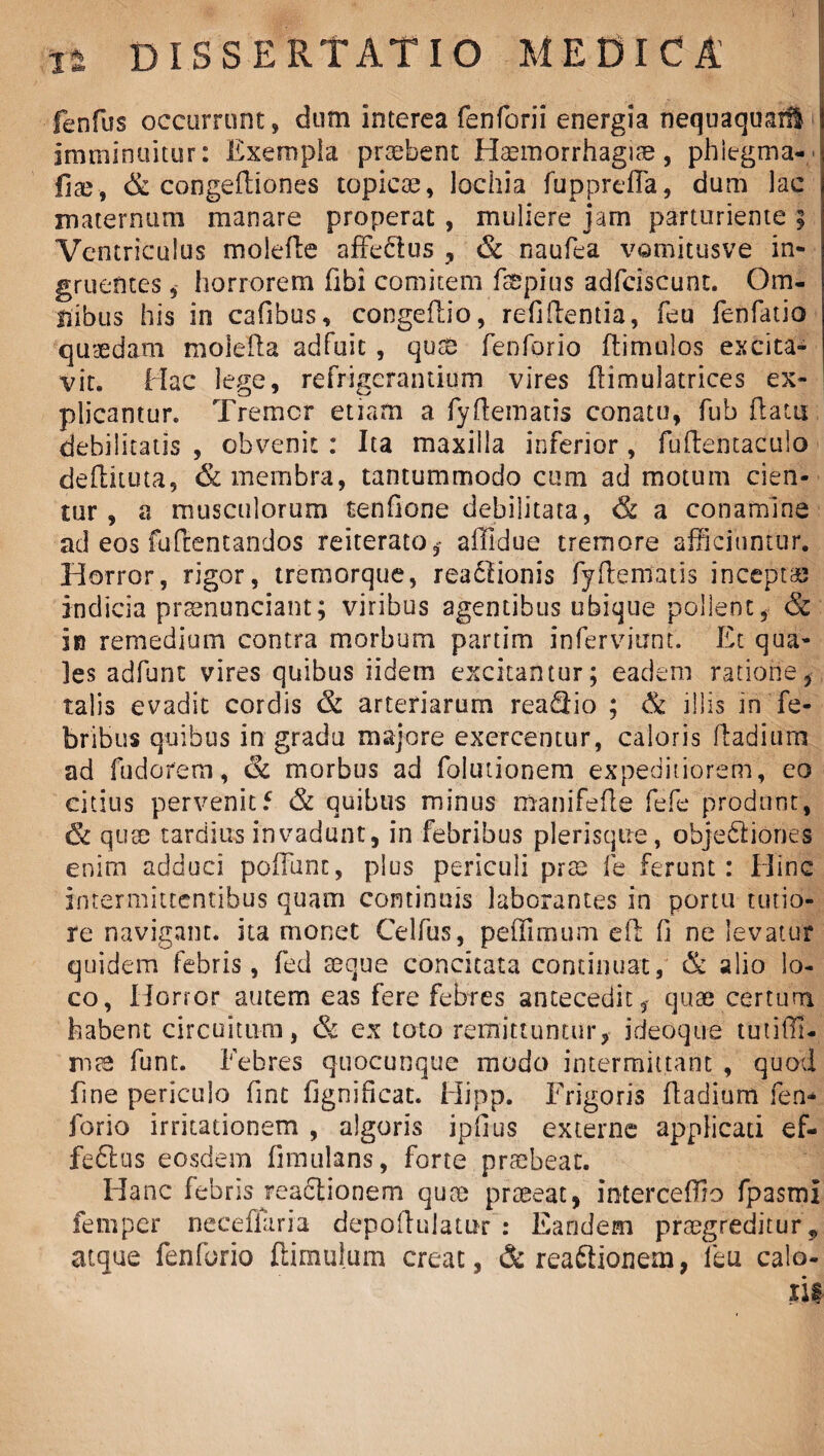 fenfus occurrunt, dum interea fenforii energia nequaquasU : imminuitur: Exempla praebent Haemorrhagiae, phlegma-/ fiae, congeftiones topicae, lochia fupprefla, dum lac maternum manare properat , muliere jam parturiente ; Ventriculus molede affe&us , & naufea vamitusve in¬ gruentes , horrorem fibi comitem fsspius adfciscunt. Om¬ nibus his in cafibus, congedio, refidentia, feu fenfatio quaedam molefta adfuit, quse fenforio (limulos excita¬ vit. Hac lege, refrigerantium vires dimulatrices ex¬ plicantur. Tremor etiam a fyftematis conatu, fub (latu debilitatis , obvenit : Ita maxilla inferior, fudentaculo dedituta, & membra, tantummodo cum ad motum cien¬ tur, a musculorum tenfione debilitata, & a conamine ad eos fudentandos reiterato , affidue tremore afficiuntur. Horror, rigor, tremorque, readtionis fydematis inceptae indicia prsenunciant; viribus agentibus ubique pollent, & in remedium contra morbum partim inferviunt. Et qua- ]es adfunt vires quibus iidem excitantur; eadem ratione, talis evadit cordis & arteriarum reaQio ; & illis in fe¬ bribus quibus in gradu majore exercentur, caloris dadium ad fudorem, & morbus ad folutionem expeditiorem , eo citius pervenit5 & quibus minus manifede fefe produnt, & quee tardius invadunt, in febribus plerisqtie, objedliones enim adduci pofTunt, plus periculi prae fe ferunt: Hinc intermittentibus quam continuis laborantes in portu tutio¬ re navigant, ita monet Celfus, peffimum ed 0 ne levatur quidem febris, fed seque concitata continuat, & alio lo¬ co, Horror autem eas fere febres antecedit, quae certum habent circuitum, & ex toto remittuntur, i deoque tutiffi- mae funt. Febres quocunque modo intermittant , quod fine periculo fint fignihcat. Hipp. Frigoris dadium fen* forio irritationem , algoris ipfius externe applicati ef¬ fectus eosdem dmulans, forte praebeat. Hanc febris reactionem quae praeeat, interceffio fpasmi fempcr neceflaria depodulatur : Eandem praegreditur, atque fenforio (limulum creat, & reaftionem, feu calo-