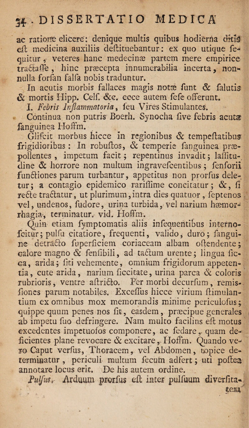 ac ratioise elicere : denique multis quibus hodierna dttif eft medicina auxiliis deftituebantur: ex quo utique fe- qukur veteres hanc medecinse partem mere empirice trabiaflfe, hinc praecepta innumerabilia incerta, non* nulla forfan falfa nobis traduntur. In acutis morbis fallaces magis notae funt & falutis & mortis Hipp. Celf. &c. ecce autem fefe offerunt. I. Fabris Inflammatoria > feti Vires Stimulantes. Continua non putris JBoerh. Synocha live febris acuta* fanguinea: Hoffm. Glifcit morbus hicce in regionibus & tempeftatibus frigidioribus: In robuftos, & temperie fanguinea prae¬ pollentes , impetum facit; repentinus invadit; lallitu- dine & horrore non multum ingravefcentibus; fenforii funfitiones parum turbantur, appetitus non prorfus dele¬ tur; a contagio epidemico rariffime concitatur; &, fi rebte tractatur, ut plurimum,intra dies quatuor , feptenos vel, undenos, fudore, urina turbida, vel narium haemor¬ rhagia*, terminatur.' vid. Hoffm. Quin etiam fymptomati-s aliis infequentibus interno- fcitur; pulfu citatiore, frequenti, valido, duro; fangui- ne detrabto fuperliciem coriaceam albam oftendente; calore magno & feniibili, ad tabium urente; lingua fifc- ca, arida; fiti vehemente, omnium frigidorum appeten¬ tia , cute arida, narium ficcitate, urina parca & coloris rubrioris, ventre aftribto. Per morbi decurfum, remis- fiones parum notabiles. Exceffus hicce virium ftimulan- tium ex omnibus mox memorandis minime periculofus; quippe quum penes nos fit, easdem, praecipue generales ab impetu fuo defringere. Nam multo facilius eft motus excedentes impetuofos componere, ac fedarer quam de¬ ficientes plane revocare & excitare, Hoffm. Quando ve¬ ro Caput verfus, Thoracem, vel Abdomen, tropice de¬ terminatur , periculi multum fecum adfert; uti poftea annotare locus erit. De his autem ordine. FulfuSr Arduum prorfus eft inter pulfuum diverfita- teiiV * * ,