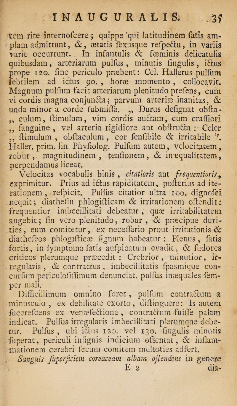 tem rite internofcere; quippe qui latitudinem fatis am¬ plam admittunt, &, aetatis fexusque refpeclu, in variis varie occurrunt. In infantulis & foeminis delicatulis quibusdam, arteriarum pulfus , minutis lingulis , idlus prope 120. line periculo praebent: Cei. Hallerus pulfum febrilem ad iclus 90. , horae momento , collocavit. Magnum pulfum facit arteriarum plenitudo prefens, cum vi cordis magna conjunfta; parvum arteriae inanitas, & unda minor a corde fubmifTa. ,, Durus defignat obfla- ,, culum, famulum, vim cordis audiam, cum craffiori ,, fanguine , vel arteria rigidiore aut obftrudta : Celer ,, ftimulum , obftaculum , cor fenlibile & irritabile Haller. prim. lin. Phyfiolog. Pulfum autem, velocitatem, robur, magnitudinem, tenfionem, & inaequalitatem, perpendamus liceat. Velocitas vocabulis binis , citatioris aut frequentioris, exprimitur. Prius ad iftus rapiditatem, pofterias ad ite¬ rationem , refpicit. Pulfus citatior ultra 100. dignofci nequit; diathefm phlogifticam & irritationem oftendit: frequentior imbecillitati debeatur , quae irritabilitatem augebit; fin vero plenitudo, robur, & praecipue duri¬ ties, eum comitetur, ex neceflario prout irritationis & diathefeos phlogifticae lignum habeatur : Plenus, fatis fortis, in fymptoma fatis aufpicatum evadit, & fudores criticos plerumque praecedit: Crebrior, minutior, ir- . regularis , Si contraclus, imbecillitatis fpasmique con- curfum periculofiffimum denunciat. pulfus .inaequales fem- per mali. Difficillimum omnino foret, pulfum contra&um a minusculo, ex debilitate exorto, difti-nguere: Is autem fuccrefcens ex vensefedtione, contradhim fuifle palam indieat. Pulfus irregularis imbecillitati plerumque debe¬ tur. Pulfus , ubi iblus 120. vel 130. Ungulis minutis fuperat, periculi infignis indicium ofkmtat, & inflam¬ mationem cerebri fecum comitem multoties adferc. Sanguis fuperjiciem coreciceam albam ojlemkns in genere E 2 dia-