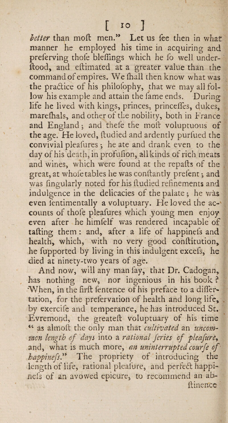 1 [ 3 letter than mofl men.” Let ns fee then in what manner he employed his time in acquiring and preferving thole bleffings which he fo well under- ftood, and eftimated at a greater value than the command of empires. We fhall then know what was the pradtice of his philofophy, that we may all fol¬ low his example and attain the fame ends. During life he lived with kings, princes, princeffes, dukes, marefhals, and other of the nobility, both in France and England; and thefe the mold voluptuous of the age. He loved, ftudied and ardently purfued the convivial pleafures; he ate and drank even to the day of his death, in profufion, all kinds of rich meats and wines, which were found at the repafts of the great, at whole tables he was conftantly prefent •, and was lingularly noted for his ftudied refinements and indulgence in the delicacies of the palate ; he was even fentimentally a voluptuary. He loved the ac¬ counts of thofe pleafures which young men enjoy even after he himfelf was rendered incapable of tailing them : and, after a life of happinefs and health, which, with no very good conftitution, he fupported by living in this indulgent excefs, he died at ninety-two years of age. And now, will any man fay, that Dr. Cadogan, has nothing new, nor ingenious in his book ? 'When, in the firft fentence of his preface to a differ- tation, for the prefervation of health and long life, by exercife and temperance, he has introduced St. Evremond, the greateft voluptuary of his time 44 as almoft the only man that cultivated an uncom¬ mon length of days into a rational feries of pleafure, and, what is much more, an uninterruptedcourfe of happinefs” The propriety of introducing the length of life, rational pleafure, and perfe6l happi¬ nefs of an avowed epicure, to recommend an al> ftinerrcc