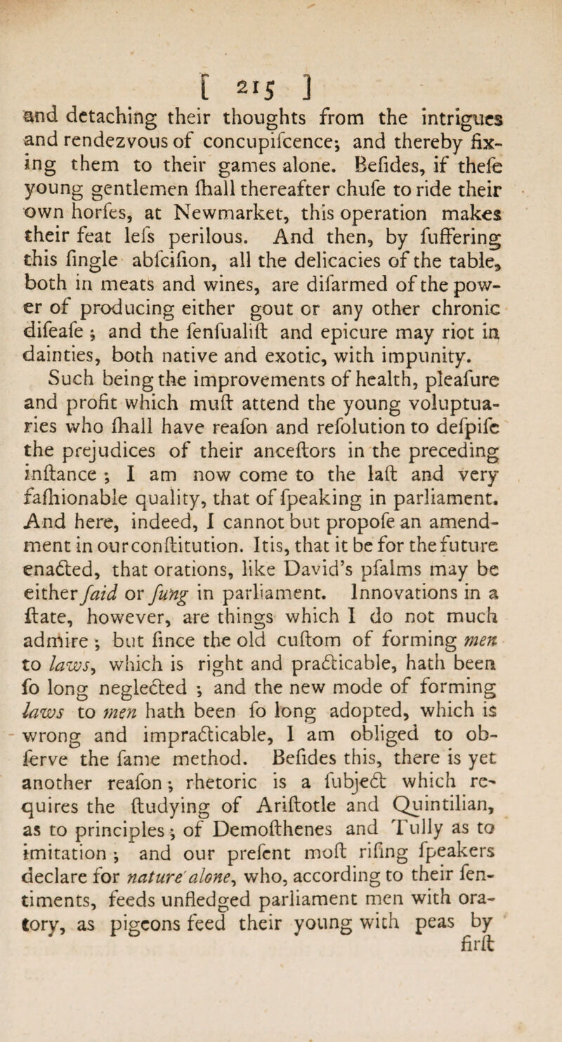 and detaching their thoughts from the intrigues and rendezvous of concupilcence*, and thereby fix¬ ing them to their games alone. Befides, if thefe young gentlemen fhall thereafter chufe to ride their own horles, at Newmarket, this operation makes their feat lefs perilous. And then, by fuffering this fingle abfeifion, all the delicacies of the table* both in meats and wines, are difarmed of the pow¬ er of producing either gout or any other chronic difeafe ; and the fenfualilt and epicure may riot in dainties, both native and exotic, with impunity. Such being the improvements of health, pleafure and profit which mult attend the young voluptua¬ ries who fhall have reafon and refolution to defpife the prejudices of their anceltors in the preceding i-nftance ; I am now come to the lalt and very fafhionable quality, that of fpeaking in parliament. And here, indeed, 1 cannot but propofe an amend¬ ment in ourconftitution. Itis, that it be for the future enaCted, that orations, like David’s pfalms may be either faid or fung in parliament. Innovations in a ftate, however, are things which 1 do not much admire ; but fince the old cuftom of forming men to laws, which is right and practicable, hath been fo long neglected *, and the new mode of forming laws to men hath been fo long adopted, which is wrong and impracticable, 1 am obliged to ob- lerve the fame method. Befides this, there is yet another reafon •, rhetoric is a fubjeCt which re¬ quires the ftudying of Ariltotle and Quintilian, as to principles ; of Demolthenes and Tully as to imitation ; and our prefent molt riling fpeakers declare for nature alone, who, according to their fen- timents, feeds unfledged parliament men with ora¬ tory, as pigeons feed their young with peas by