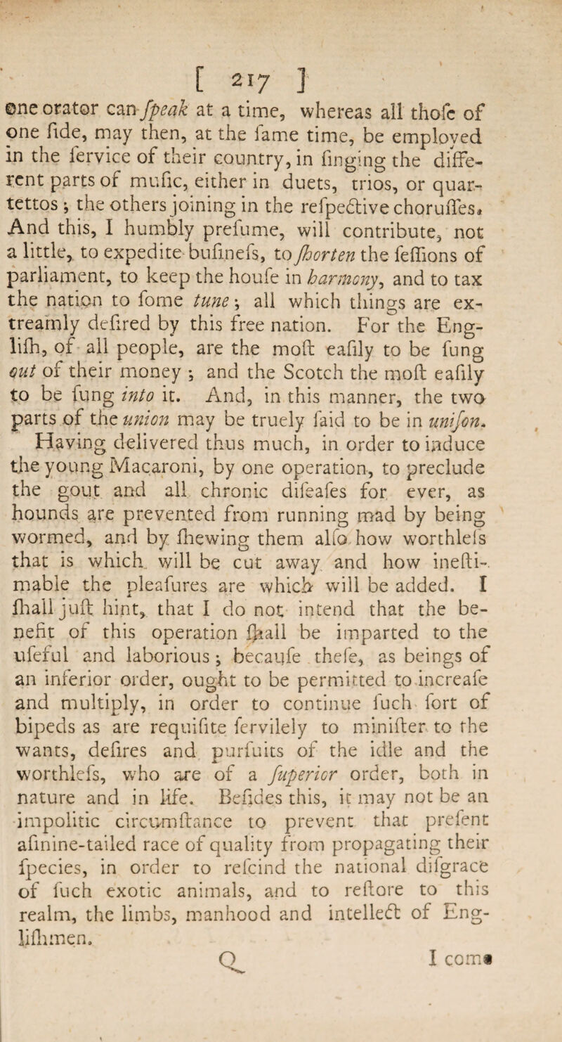 one orator can fpeak at a time, whereas all thofc of one fide, may then, at the lame time, be employed in the fervice of their country, in fingmg the diffe¬ rent parts of mufic, either in duets, trios, or quar- tettos ; the others joining in the reipeftive choruiTes* And this, I humbly preiume, will contribute, not a little, to expedite bufmefs, to Jhorten the feffions of parliament, to keep the houfe in harmony, and to tax the nation to fome tune j all which things are ex- trearnly defired by this free nation. For the Eng- lifh, of all people, are the moft eafily to be lung out of their money •, and the Scotch the moil eafily to be lung into it. And, in this manner, the two parts of the union may be truely laid to be in unifon* Having delivered thus much, in order to induce tire young Macaroni, by one operation, to preclude the gout and ail chronic dileafes for ever, as hounds are prevented from running mad by being wormed, and by fhewing them alio how worthlels that is which, will be cut away and how inefti- mable the pleafures are which will be added. I fhail juft hint, that I do not intend that the be¬ nefit of this operation Qiall be imparted to the uleful and laborious ; becai]fe thefe, as beings of an inferior order, ought to be permitted to increafe and multiply, in order to continue fuch fort of bipeds as are requifite fervilely to minifter to the wants, defires and purfuits of the idle and the worthlefs, w?ho are of a fupericr order, both in nature and in life. Befides this, it may not be an impolitic circomfiance to prevent that prefent afinine-tailed race of quality from propagating their fpecies, in order to refcind the national dilgrace of fuch exotic animals, and to rellore to this realm, the limbs, manhood and intellect of Eng- lifhmen. I comi