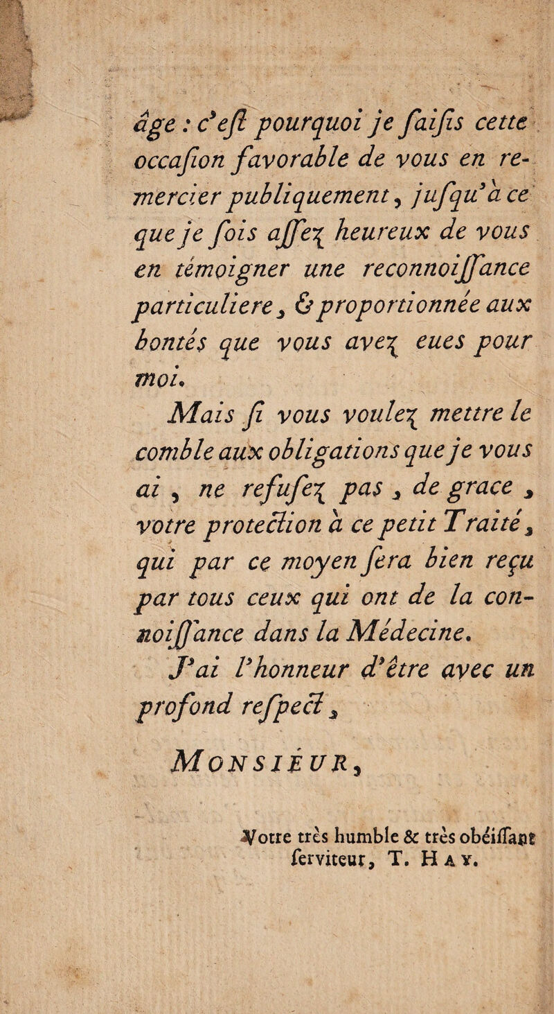 âge : défi pourquoi je faifis cette occajion favorable de vous en re¬ mercier publiquement 5 jufqu’âce que je fois ajfe-ç heureux de vous en témoigner une reconnoiffance particulière ; & proportionnée aux bontés que vous avcç eues pour moi. Mais fi vous voule\ mettre le comble aux obligations que je vous ai , ne refufe\ pas * de grâce , votre protection a ce petit Traité 3 qui par ce moyen fera bien reçu par tous ceux qui ont de la con- noifi'ance dans la Médecine. T ai V honneur d’être avec un profond refpecï s Monsieur, jyotre très humble & très obéiiîapt ferviteur, T. H a y.