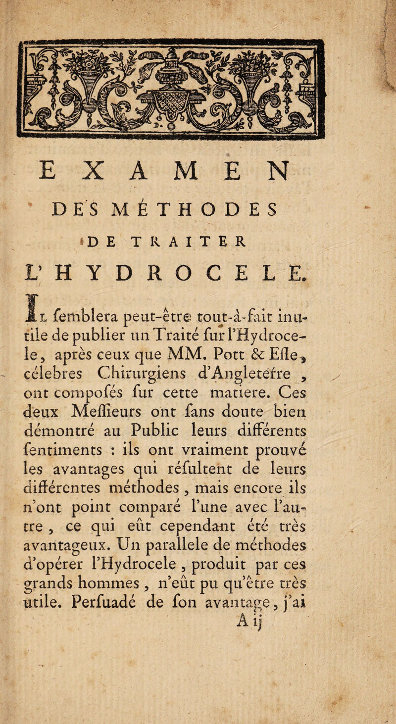 DES MÉTHODES tDE TRAITER L’ HYDROCELE. il femblera peut-être tout-à-fait inu¬ tile de publier un Traité fur l’Hydroce- le, après ceux que MM. Pott & Elle* célébrés Chirurgiens d’Angleterre , ont compofés fur cette matière. Ces deux Meilleurs ont fans doute bien démontré au Public leurs différents fentiments : ils ont vraiment prouvé les avantages qui réfultent de leurs différentes méthodes , mais encore ils n’ont point comparé l’une avec l’au¬ tre , ce qui eût cependant été très avantageux. Un parallèle de méthodes d’opérer l’Hydrocele , produit par ces grands hommes, n’eût pu qu’être très utile. Perfuadé de fon avantage, j’ai