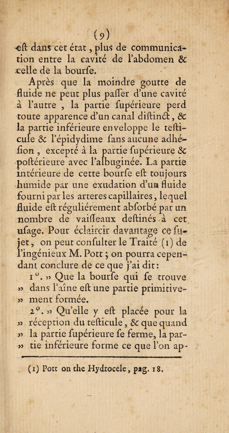 <eft dans cet état, plus de communicâ* tion entre la cavité de l’abdomen de .celle de la bourfe. Après que la moindre goutte de fluide ne peut plus pafler d’une cavité à l’autre , la partie fupérieure perd toute apparence d’un canal diftinéf, de la partie inférieure enveloppe le tefti- cule de Pépidydime fans aucune adhé- flon , excepté à la partie fupérieure de poftérieure avec Palbuginée. La partie intérieure de cette bourfe eft toujours humide par une exudation d’un fluide fourni par les arteres capillaires, lequel fluide eft régulièrement abforbé par un nombre de vaifleaux deftinés à cet ufacre. Pour éclaircir davantage ce fu- jet, on peut confulter le Traité (i) de l’ingénieux M. Pott ; on pourra cepen¬ dant conclure de ce que j’ai dit: i°,)5 Que la bourfe qui fe trouve « dans l’aîne eft une partie primitive- >5 ment formée. 2°. 35 Quelle y eft placée pour la 35 réception du tefticule, de que quand 53 la partie fupérieure fe ferme, la par- 55 tie inférieure forme ce que l’on ap- (i) Pott on the Hydrocèle, pag. 18.