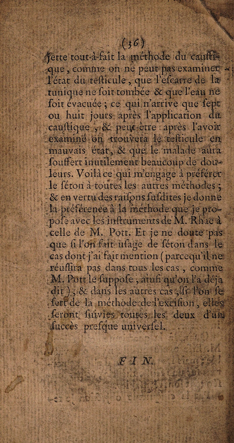 * &b#fé 4.5 : ./; r» &£!>•--&/>• t 4ltte rout~à-fait la /méthode clu eau *f ' i S-t ! Wf&ï mm._ il- i 0 fc MœWfé tunique ne foie tombée & <|ue l’eau ne foit évacuée ; ce qui n’arrive que ’ fept î;: ou huit jours après l’application du cauMque,:,y;&: pei\ç-qtre ï après, l’a voir examiné on, trouvera fo:pehicule en , ^mauvais état, & qùé- le/malade aura ijfouftrt;idui^foéhÿ beaucoup de dou¬ leurs. Voilà ce qui m’engage à préférer Je fétoii à‘toutes les - autres méthodes 5 | h |ëc en vertu des rai^pns fufdites je donne ; ^ /la.-préférence a là méthode-'que .je pro^- pofe avec les inftruiixeiits de M. Rliae à / .celle de M.. Pott. Et je ne doute''-pas- : j| . que (i l’dh fait ufage de féton dans le cas dont j’ai fait mention ( parcequ’iine « dit j dans des autres cas/,® Ifon/ fe fuccès prefque univerfeL/. g » ' ' ■ .. '' *.- V T-' • M# ■m ^Saf*ln És&âlè ■» à, ^ • •* . ■ ■ '■ - •/' -pr ■er ■ -jt *7» - f in ' J 'vî 4? 'i -Kfr 'v^ISSée ■ *r v. jy- ' a ;> ïg ; :iÿ ' r ï- - >• t ■- *4 T? F ,• v' *• * o