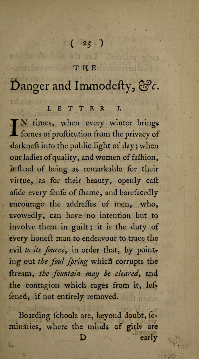 '• f- . ' yy.: . • THE danger and Immodefty, &c. LETTER I. / IN times, when every winter brings fcenes of proftitution from the privacy of . * . . i , darknefs into the public light of day; when our ladies of quality, and women of fafhion, iiiitead of being as remarkable for their virtue, as for their beauty, openly caft afide every fenfe of lhame, and barefacedly encourage the addrefles of men, who, avowedly, can have no intention but to involve them in guilt; it is the duty of every honeft man to endeavour to trace the evil to its fourcty in order that, by point* ing out the foul fpring which corrupts the ftream, the fountain may he cleared, and the contagion which rages from it, lef* fened, if not entirely removed. ■> # % / % > « *» y * ' * ' f r' * V ) z. ~ ir ’ ’’*.2*»* * ^ ' . w Boarding fchools are, beyond doubt, fe- minaries, where the minds of girls are D / early