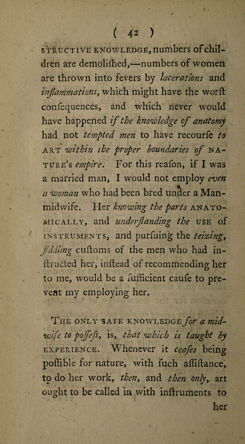 struct i ve knowledge, numbers of chil¬ dren are demolifhed,—numbers of women are thrown into fevers by lacerations and inflammations, which might have the worfl confequences, and which never would have happened if the knowledge of anatomy had not tempted men to have recourfe to ART within the proper boundaries of na¬ ture's empire. For this reafon, if I was a married man, I would not employ even a woman who had been bred under a Man- midwife. Her knowing the parts anato¬ mically, and underflanding the use of instruments, and purfuing the teizing, fiddling cuftoms of the men who had in- ftrudted her, inftead of recommending her to me, would be a lufficient caufe to pre¬ vent my employing her. The only safe knowledge for a mid¬ wife to pofefs, is, that which is taught by experience. Whenever it ceafes being poflible for nature, with fuch affiftance, to do her work, then, and then onlyr art ought to be called in with inftruments to her