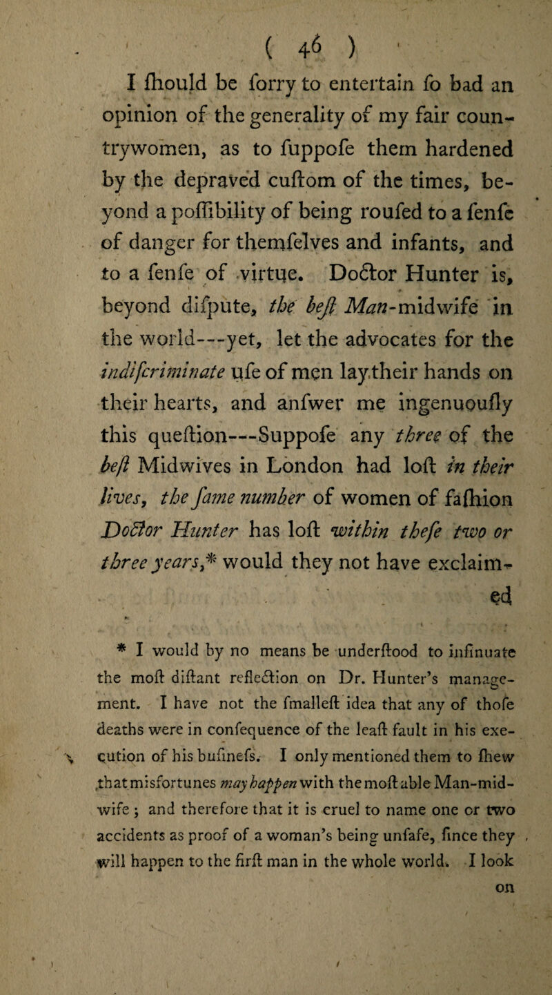 I Ihould be forry to entertain fo bad an opinion of the generality of my fair coun¬ trywomen, as to fuppofe them hardened by the depraved cuftom of the times, be¬ yond a poffibility of being roufed to a fenfe of danger for themfelves and infants, and to a fenfe of virtue. Dodfor Hunter is, 1 - ' ♦ , beyond difpute, the bejl Man-midwife in the world—yet, let the advocates for the indifcriminate ufe of men lay.their hands on their hearts, and anfwer me ingenuoufly this queftion—Suppofe any three of the befl Midwives in London had loft in their lives, the fame number of women of falhion Dodlor Hunter has loft within thefe two or three years * would they not have exclaim¬ ed M * I would by no means be underftood to infinuate the moft diftant refle&ion on Dr. Hunter’s manage- ment. I have not the fmalleft idea that any of thofe deaths were in confec[uence of the leaft fault in his exe- % qution of his bufmefs. I only mentioned them to fhew .that misfortunes mayhappen with the molt able Man-mid¬ wife ; and therefore that it is cruel to name one or two accidents as proof of a woman’s being unfafe, fmce they , will happen to the firfl man in the whole world* I look on ♦ ) /