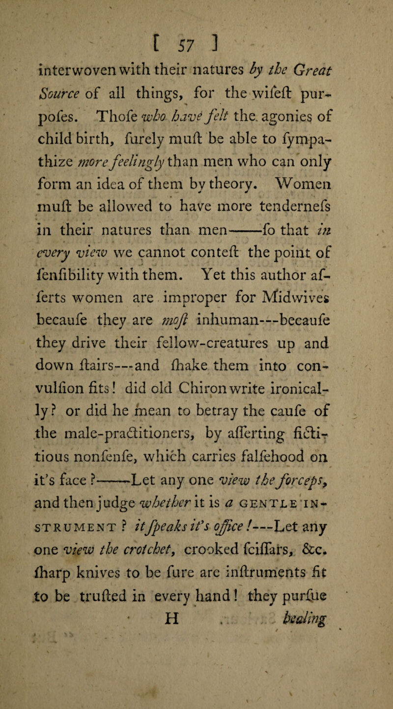 interwoven with their natures by the Great Source of all things, for the wileft pur- pofes. Thofe who have felt the. agonies of child birth, furely muft be able to fyrnpa- thize more feelingly than men who can only form an idea of them by theory. Women muft be allowed to have more tendernefs in their natures than men-fo that m every view we cannot conteft the point of fenfibility with them. Yet this author af- ferts women are improper for Midwives becaufe they are mof inhuman—becaufe they drive their fellow-creatures up and down flairs—-and {hake them into con- vuliion fits! did old Chiron write ironical¬ ly ? or did he mean to betray the caufe of the male-praftitioners, by afferting ficti¬ tious nonfenfe, which carries falfehood on it’s face ?-Let any one view the forceps, and then judge whether it is a gentle in¬ strument? itfpeaks it's office !—Let any one view the crotchet, crooked feiflars, &c. {harp knives to be fure are inftruments fit to be trufted in every hand! they purfue H a. ... healing