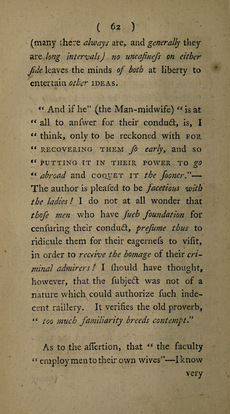 (6z) ' (many there always are, and generally they are long intervals) no uneafinefs on either fide leaves the minds of both at liberty to entertain other ideas. “ And if he” (the Man-midwife) “ is at “ all to anfwer for their conduct, is, I €€ think, only to be reckoned with for “ recovering them fo early, and so €( PUTTING it in tiieir power to go €C abroad and coquet it the fooner— The author is pleated to be facetious with the ladies! I do not at all wonder that thofe men who have fuch foundation for cenfuring their condud, prefume thus to ridicule them for their eagernefs to vifit, • i in order to receive the homage of their cri¬ minal admirers! I (hould have thought, however, that the fubjedl was not of a nature which could authorize fuch inde¬ cent raillery. It verifies the old proverb, “ too much familiarity breeds contempt As to the affertion, that “ the faculty cf employ men to their own wives”—I know very