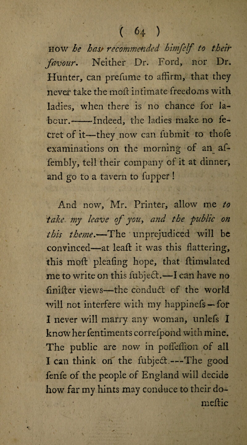 how he has/ recommended himfelf to their favour. Neither Dr. Ford, nor Dr. Hunter, can prefume to affirm, that they never take the moft intimate freedoms with ladies, when there is no chance for la¬ bour.-Indeed, the ladies make no fe- / cret of it—they now can fubmit to thofe examinations on the morning of an af- fembly, tell their company of it at dinner, and go to a tavern to fupper ! And now, Mr. Printer, allow me to take my leave of you, and the public on this theme.—The unprejudiced will be convinced—at leaft it was this flattering, this moft pleafing hope, that ftimulated me to write on this fubjedl.—I can have no ftnifter views—the conduct of the world will not interfere with my happinefs — for I never will marry any woman, unlefs I know her fentiments correfpond with mine. The public are now in poffeffion of all I can think on the fubjedt.—The good fenfe of the people of England will decide how far my hints may conduce to their do- meftic