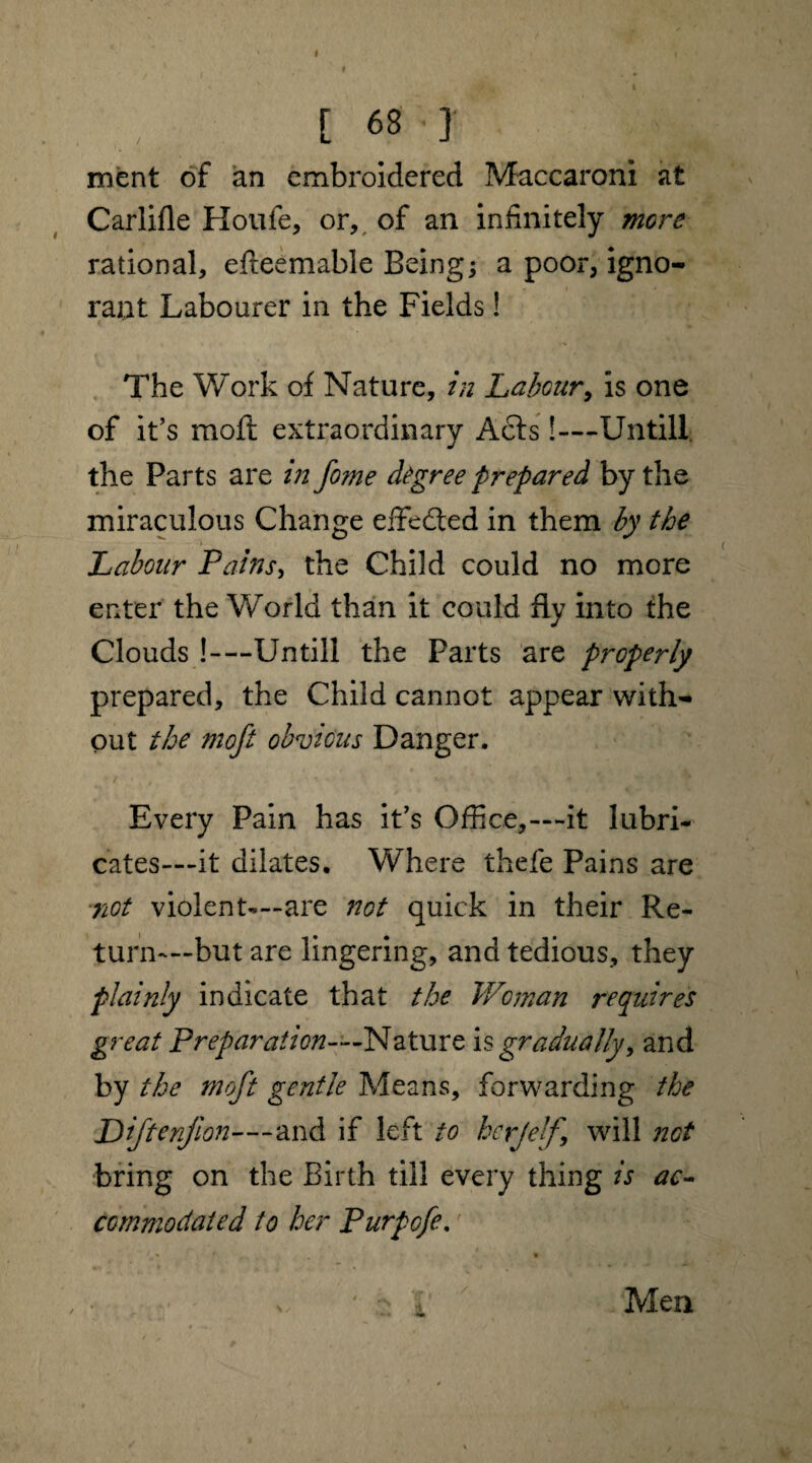 I [ 68 ■ I ment of an embroidered Maccaroni at Carlifle Houfe, or, of an infinitely more rational, efteemable Beings a poor, igno¬ rant Labourer in the Fields! The Work of Nature, in Labour, is one of it’s moft extraordinary Acts!—Untill the Parts are in fome degree prepared by the miraculous Change effected in them by the Labour Pains, the Child could no more enter the World than it could fly into the Clouds !—Untill the Parts are properly prepared, the Child cannot appear with¬ out the moft obvious Danger. Every Pain has it’s Office,---it lubri¬ cates—it dilates. Where thefe Pains are not violent-—are not quick in their Re¬ turn-—but are lingering, and tedious, they plainly indicate that the Woman requires great Preparation—Nature is gradually, and by the moft gentle Means, forwarding the Piftenjlon—and if left to herjelf, will net bring on the Birth till every thing is ac¬ commodated to her Purpofe.