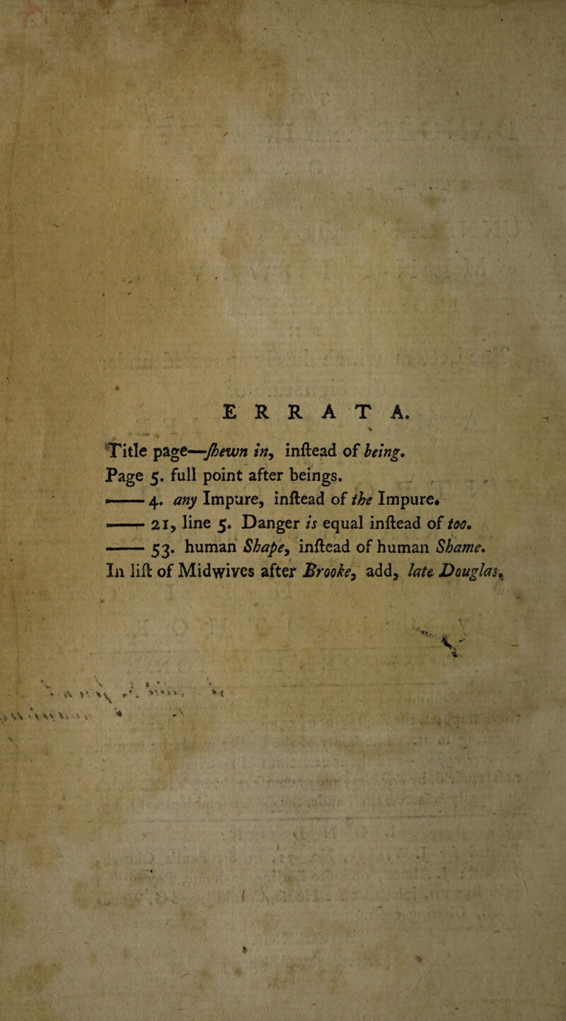 / * ERRATA. Title page—Jhewn in, inftead of being. Page 5. full point after beings. — 4. any Impure, inftead of the Impure. —• 21, line 5. Danger is equal inftead of too. --53. human Shapey inftead of human Shame. In lift of Midwives after Brooke, add, late Doughy s ; * r - A »'* r*. >V«'V, M \ 'vVxA; \ ♦ \ * ' l % I 1‘