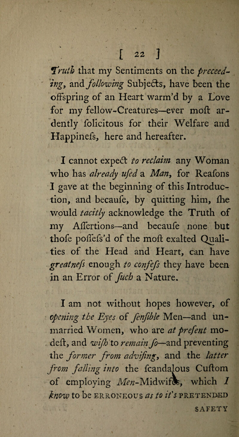 9ruth that my Sentiments on the proceed¬ ing, and following Subje&s, have been the offspring of an Heart warm’d by a Love for my fellow-Creatures—ever moft ar¬ dently felicitous for their Welfare and Happinefs, here and hereafter. I cannot expedt to reclaim any Woman who has already it fed a Man, for Reafons I gave at the beginning of this Introduc¬ tion, and becaufe, by quitting him, fhe would tacitly acknowledge the Truth of my Affertions—and becaufe none but thofe poffefs’d of the moft exalted Quali¬ ties of the Head and Heart, can have greatnefs enough to confefs they have been in an Error of fuch a Nature. I am not without hopes however, of opening the Eyes of fcnfible Men—and un¬ married Women, who are at prefent mo- deft, and wijfo to remain fo~— and preventing the former from advifing, and the latter from falling into the fcandalous Cuftom of employing Afivz-Midwiflfc, which 1 know to be erroneous as to it's pretended SAFETY