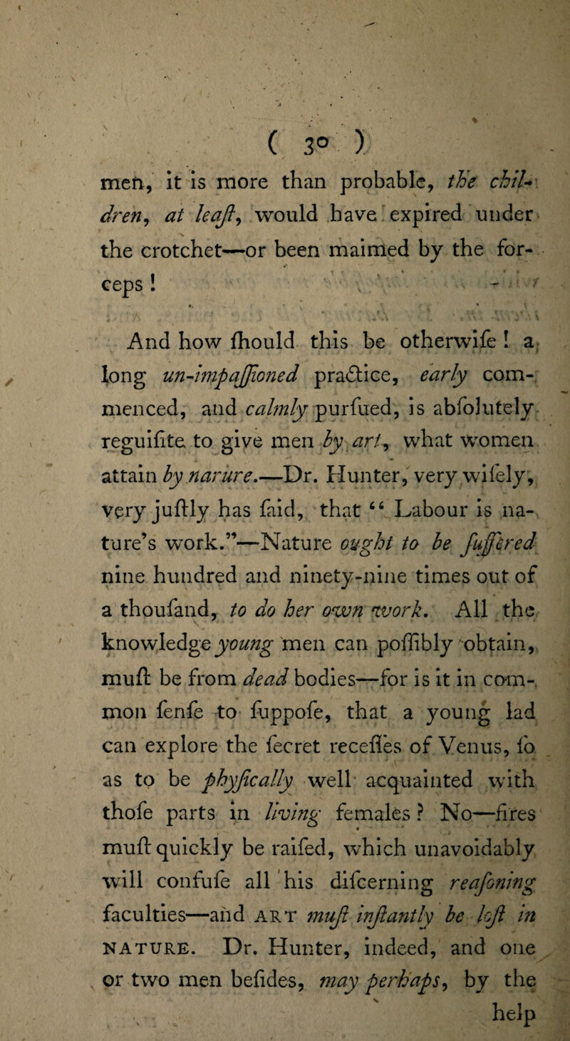 ( 3° ) men, it is more than probable, the chil¬ dren, at leqjl, would have expired under the crotchet—or been maimed by the for- t i . ceps : * * • v And how flhould this be otherwife ! a long un-imp ajftoned prabtice, early com-, menced, and calmly purfued, is abfolutely reguifite to give men by art, what women attain by narure.—Dr. Hunter, very wifely, very juftly has faid, that “ Labour is na¬ ture’s work.”—Nature ought to be fuffered nine hundred and ninety-nine times out of a thoufand, to do her own work. All the knowledge young men can poflibly obtain, muft be from dead bodies—for is it in com¬ mon fenfe to fuppofe, that a young lad can explore the fecret recefles of Venus, lo as to be phyjically well acquainted with thofe parts in living females ? No—fires muft quickly be raifed, which unavoidably will confufe all his difcerning reafoning faculties—and art muji injlantly be loft in nature. Dr. Hunter, indeed, and one or two men befides, may perhaps, by the v: ' helP