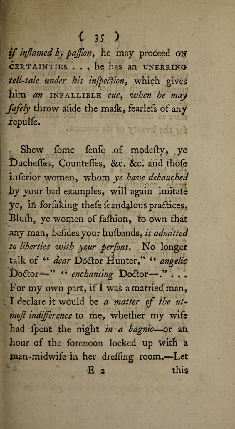 if inflamed by pajjion, he may proceed on certainties ... he has an unerring tell-tale under his infpeclion, which gives him an infallible cue, when he may ' ; - fafely throw afide the malk, fearlefs of any iepulfe. % , 1 ’ . Shew fome fenfe of modefty, ye Ducheffes, Countefles, &c. &c. and thofe inferior women, whom ye have debauched by your bad examples, will again imitate ye, ill forfaking thefe fc an dalous practices. Blulh, ye women of fafhion, to own that any man, befidesyour hufbands, is admitted to liberties with your perfons. No longer talk of “ dear Doftor flunter,” “ angelic Do£lor—” “ enchanting t)o£tor—.” . . . For my own part, if I was a married man* I declare it would be a matter ff the ut» mojl indifference to me, whether my wife had Ipent the night in a bagnio—-or an hour of the forenoon locked up ivith a man-midwife in her dreffing room.—Let ' E 2 this