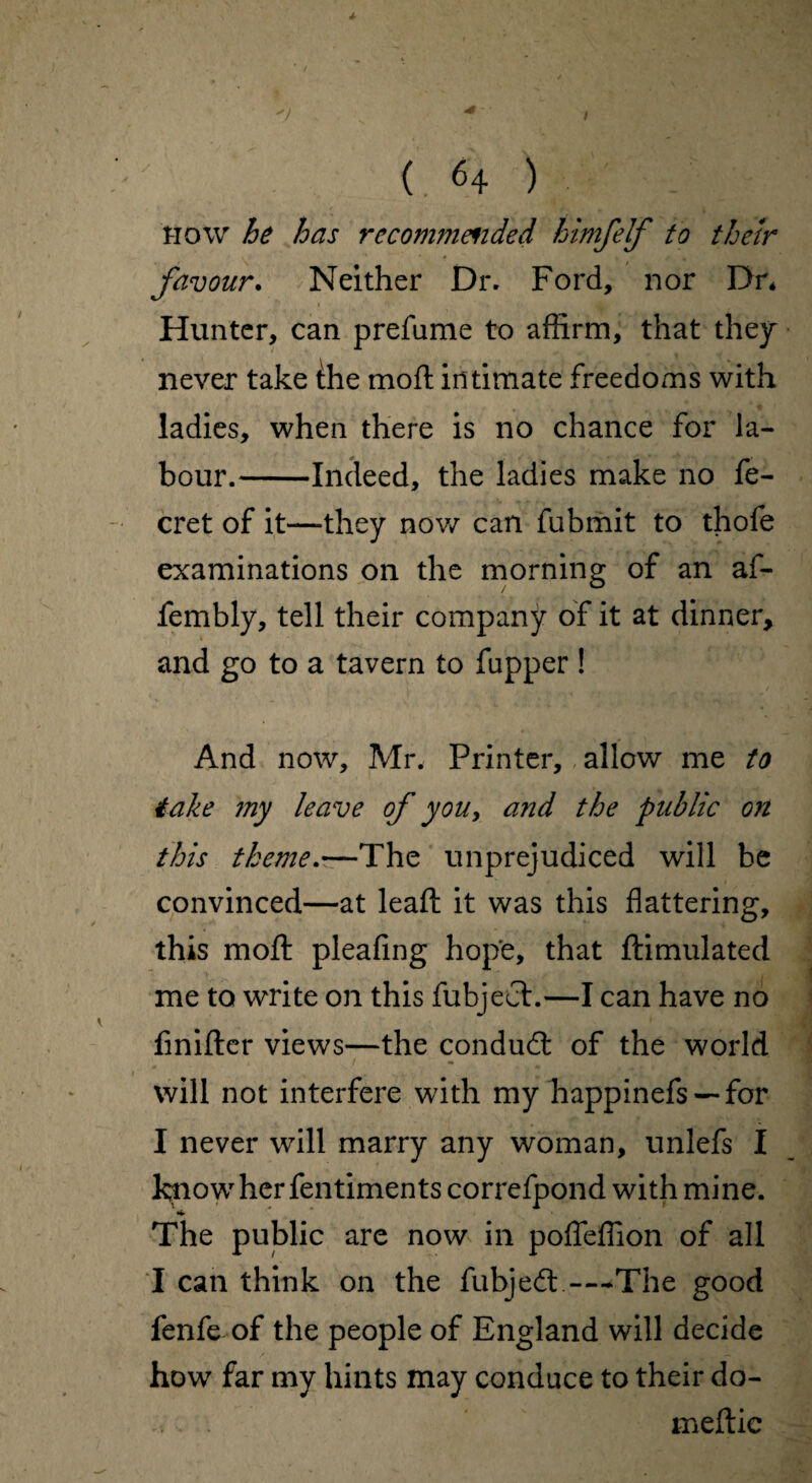 * ( 64 ) How he has recommended himfelf to their favour. Neither Dr. Ford, nor Dr* Hunter, can prefame to affirm, that they never take the moft intimate freedoms with ladies, when there is no chance for la¬ bour.-Indeed, the ladies make no fe- cret of it—they now can fubmit to thofe examinations on the morning of an af- fembly, tell their company of it at dinner, and go to a tavern to flipper ! And now, Mr, Printer, allow me to 4ake my leave of you, and the public on this theme.—The unprejudiced will be convinced—at leaft it was this flattering, this moft pleafing hope, that ftimulated me to write on this fubject.—I can have no fmifter views—the conduct of the world will not interfere with my happinefs —for I never will marry any woman, unlefs I feiowher fentiments correfpond with mine. The public are now in pofleffion of all I can think on the fubjecft -~*The good fenfe of the people of England will decide how far my hints may conduce to their do- . . meftic