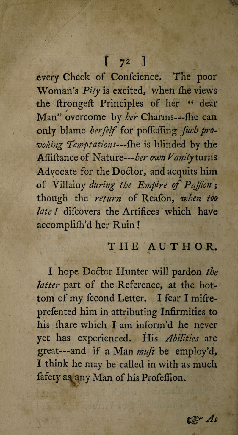every Check of Confcience. The poor Woman's Pity is excited, when fhe views the ftrongeft Principles of her “ dear Man” overcome by her Charms—-fhe can only blame h erf elf for pofiefling fuch pro¬ voking T*'emptations—fhe is blinded by the Affiftance of Nature—her own Vanity turns Advocate for the Do6tor, and acquits him of Villainy during the Empire of Pafjion; though the return of Reafon, when too late ! difcovers the Artifices which have accomplifh’d her Ruin! THE AUTHOR. I hope Do£tor Hunter will pardon the latter part of the Reference, at the bot¬ tom of my fecond Letter. I fear I mifre- prefented him in attributing Infirmities to his fhare which I am inform'd he never yet has experienced. His Abilities are great—and if a Man muft be employ’d, I think he may be called in with as much fafety as^any Man of his Profeffion. As