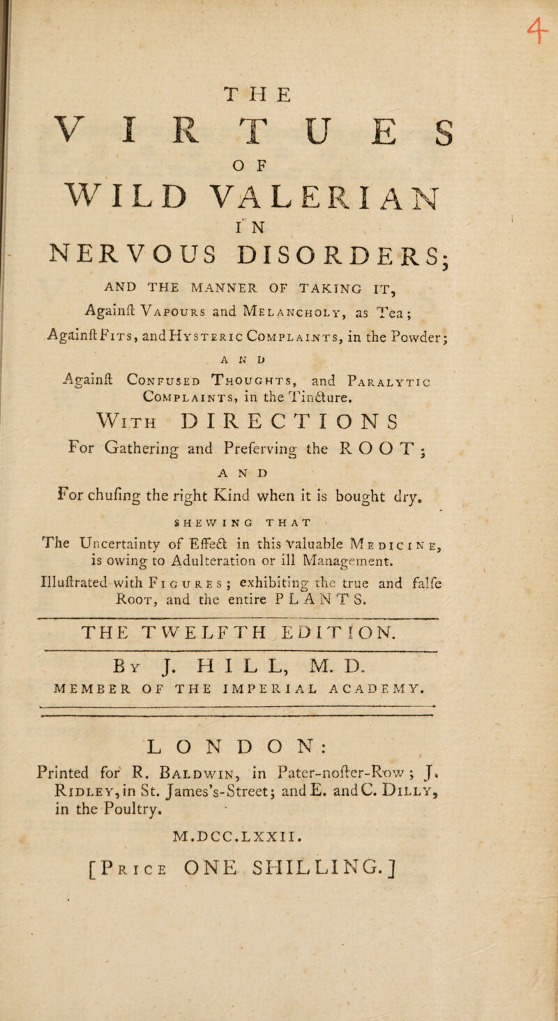 THE O F WILD VALERIAN IN NERVOUS DISORDERS; AND THE MANNER OF TAKING IT, Agalnll Vapours and Melancholy, as Tea; AgainftFiTs, and Hysteric Complaints, in the Powder; AND Againft Confused Thoughts, and Paralytic Complaints, in the Tindure. With DIRECTIONS For Gathering and Preferving the ROOT; AND For chufing the right Kind when it is bought dry, SHEWING that ' The Uncertainty of EfFeft in this valuable Medicine, is owing to Adulteration or ill Management. Illuftrated with Figures; exhibiting the true and falfe Root, and the entire PLANTS. THE TWELFTH E D I T I O n7~ By J. hill, M. D. MEMBER OF THE IMPERIAL ACADEMY. LONDON: Printed for R. Baldwin, in Pater-nofler-Rov/; J, Ridley,in St. James’s-Street; andE. andC. Dilly, in the Poultry. M.DCC.LXXII. [Price ONE SHILLING.]