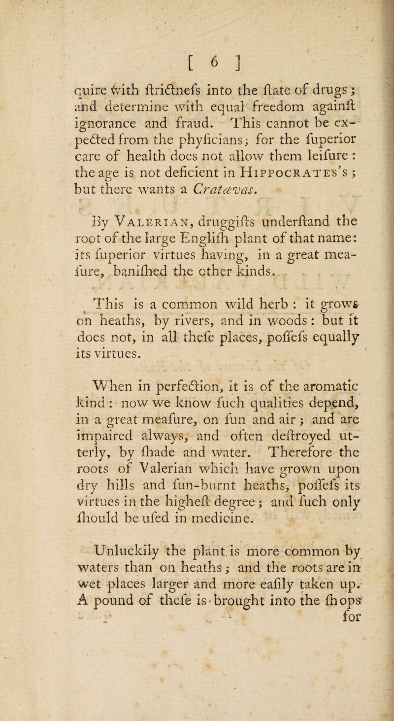 y [ 6 ] quire <vith ftriflinefs into the hate of drugs; and determine with equal freedom againft ignorance and fraud. This cannot be ex-^ pedtedfrom the phyficians; for the fuperior care of health does not allow them leifure : the age is not deficient in Hippocr ate's’s ; but there wants a Cratavas. V , - V. ' < By Valerian, druggifts underhand the root of the large Englifh plant of that name: its fuperior virtues having, in a great mea- fure, banidaed the other kinds. . - , This is a common wild herb : it grows on heaths, by rivers, and in woods : but it does not, in all thefe places, poflefs equally its virtues. When in perfedtion, it is of the aromatic kind : now we know fuch qualities depend, in a great meafure, on fun and air ; and are impaired always, and often deftroyed ut¬ terly, by fliade and water. Therefore the roots of Valerian which have grown upon dry hills and fun-burnt heaths, poilefs its virtues in the highefl: degree ^ and fuch only fliould be ufed in medicine. Unluckily the plant.is more common by waters than on heaths; and the roots are in wet places larger and more eafily taken up.- A pound of thefe is brought into the fhops . . for