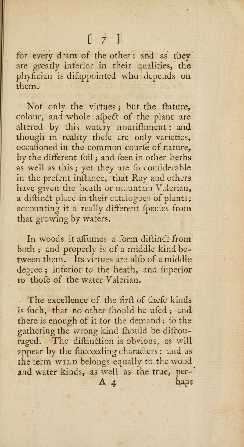 { t 7 ] for every dram of the other: andv as they are greatly inferior in their qualities, the phyfician is difappointed who depends on them. Not only the virtues; but the ftature, - colour, and whole afpedl of the plant are' altered by this watery nourifhment: and though in reality thefe are only varieties, - occafioned in the common courfe of nature, by the different foil; and feen in other herbs as well as this; yet they are fo confiderable in the prefent inftance, that Ray and others have given the heath or mountain Valerian, a diftinct place in their catalogues of plants; accounting it a really different fpecies from that growing by waters. In woods it affumes a form diftindl from both ; and properly is of a middle kind be¬ tween them. Its virtues are alfo of a middle degree ; inferior to the heath, and fuperior to thofe of the water Valerian, / I * The excellence of the firft of thefe kinds is fuch, that no other Ihould be ufed; and * there is enough of it for the demand : fo the gathering the wrong kind fhould be difcou- raged. The diftindtion is obvious, as will appear by the fucceeding characters : and as the term wild belongs equally to the wood and water kinds, as well as the true, per-'