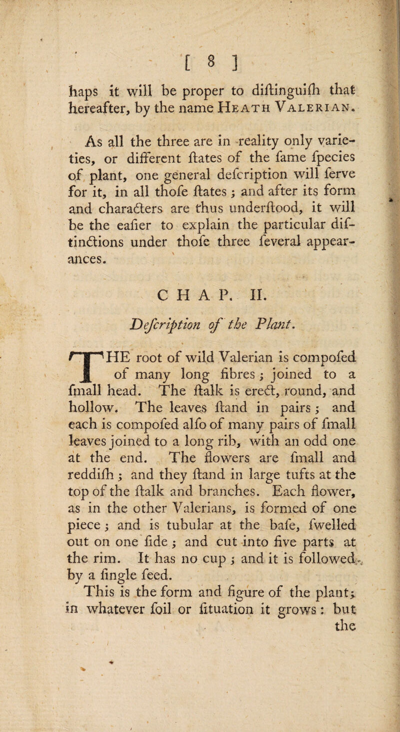 [ 8 ] haps it will be proper to diftingullh that hereafter, by the name Heath Valerian, ' As all the three are in reality only varie¬ ties, or different ftates of the fame fpecies of, plant, one general defeription will ferve for it, in all thofe ftates ; and after its form and charadlers are thus imderftood, it will be the eafier to explain the particular dif- tinftions under thofe three feveral appear¬ ances. CHAP. II. Defeription of the Plant, ♦ The root of wild Valerian is compofed of many long fibres ; joined to a fmall head. The ftalk is ereft, round, and hollow. The leaves ftand in pairs; and each is compofed alfo of many pairs of fmall leaves joined to a long rib, with an odd one at the end. The flowers are fmall and reddilli; and they ftand in large tufts at the top of the ftalk and branches. Each flower, as in the other Valerians, is formed of one piece; and is tubular at the bafe, fwelled out on one fide ; and cut-into five parts at the rim. It has no cup j and it is followed-^, by a Angle feed. This is the form and figure of the plants in whatever foil or fituation it grows: but the %