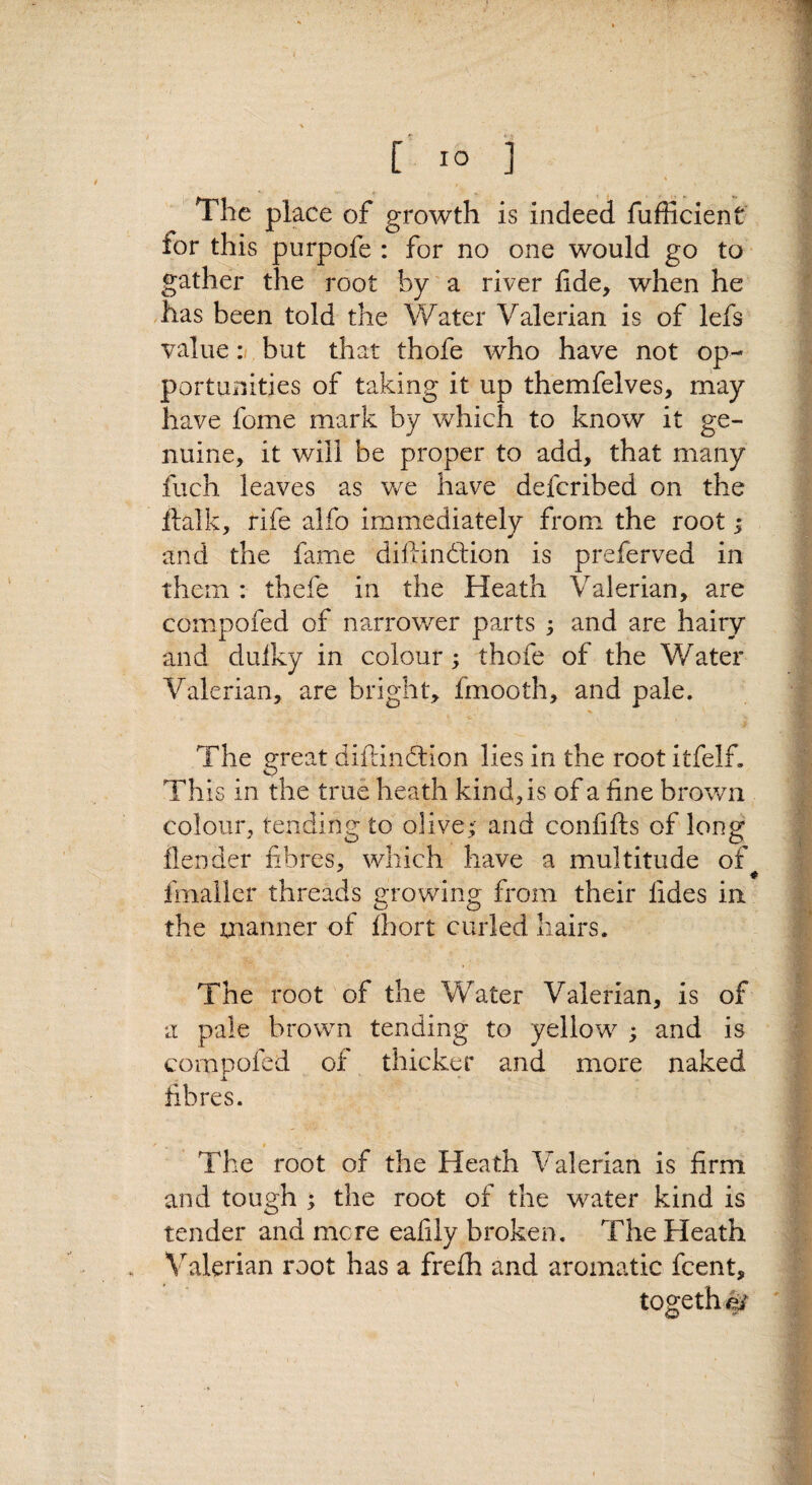 [ lO '] t •- ^ The place of growth is indeed fufficient lor this purpofe : for no one would go to gather the root by a river fide, when he .has been told the Water Valerian is of lefs value :i but that thofe who have not op¬ portunities of taking it up themfelves, may have feme mark by which to know it ge¬ nuine, it will be proper to add, that many fuch leaves as v/e have deferibed on the ftalk, rife alfo immediately from the root 3 and the fame diftindtion is preferved in them: thefe in the Heath Valerian, are compofed of narrower parts ; and are hairy and duiky in colour; thofe of the Water Valerian, are bright, fmooth, and pale. The great difdndlion lies in the root itfelf. This in the true heath kind, is of a fine brown colour, tending to olive; and confifts of long flender fibres, which have a multitude of fmallcr threads growing from their fides in the manner of fiiort curled hairs. The root of the Water Valerian, is of a pale brown tending to yellow ; and is compofed of thicker and more naked fibres. The root of the Heath Valerian is firm and tough ; the root of the water kind is tender and mere eafily broken. The Heath Valerian root has a frefh and aromatic feent. tog