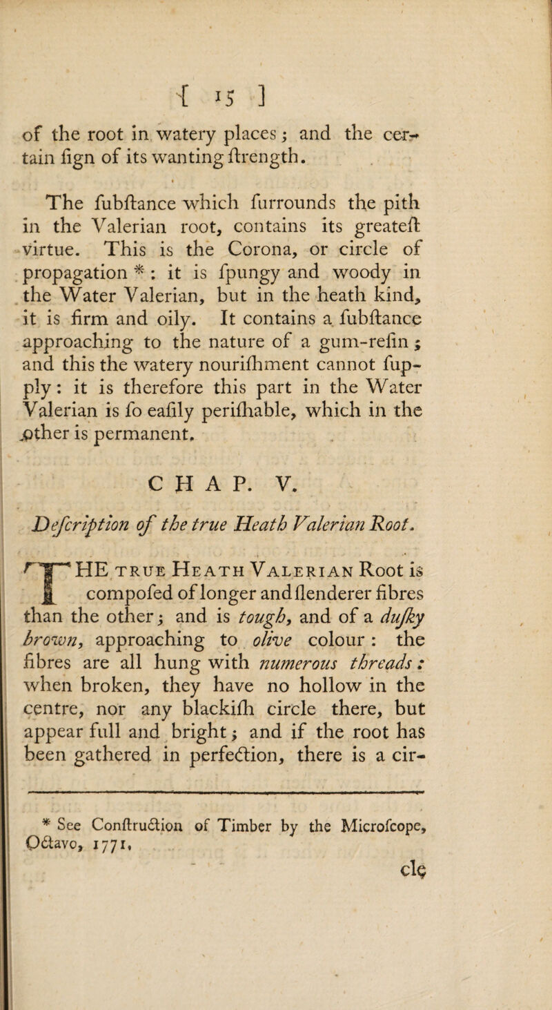 of the root In watery places; and the cer^^ tain fign of its wanting flrength. The fubftance which farrounds the pith in the Valerian root, contains its greateft -virtue. This is the Corona, or circle of propagation ^ : it is fpungy and woody in .the Water Valerian, but in the heath kind, it is firm and oily. It contains a fubftance approaching to the nature of a gum-refin; and this the watery nourifhment cannot fup- ply: it is therefore this part in the Water Valerian is fo eafily perifliable, which in the jpther is permanent. CHAP. V. Defcription of the true Heath Valerian Koot, r y HE^ TRUE Heath Valerian Root is ^ compofed of longer and flenderer fibres than the other; and is toughs and of a dujky hrown, approaching to., olive colour: the fibres are all hung with numerous threads: when broken, they have no hollow in the centre, nor any blackilh circle there, but appear full and bright; and if the root has been gathered in perfection, there is a cir- ^ See Conftrudlion of Timber by the Microfcope, octavo, 177It cl^