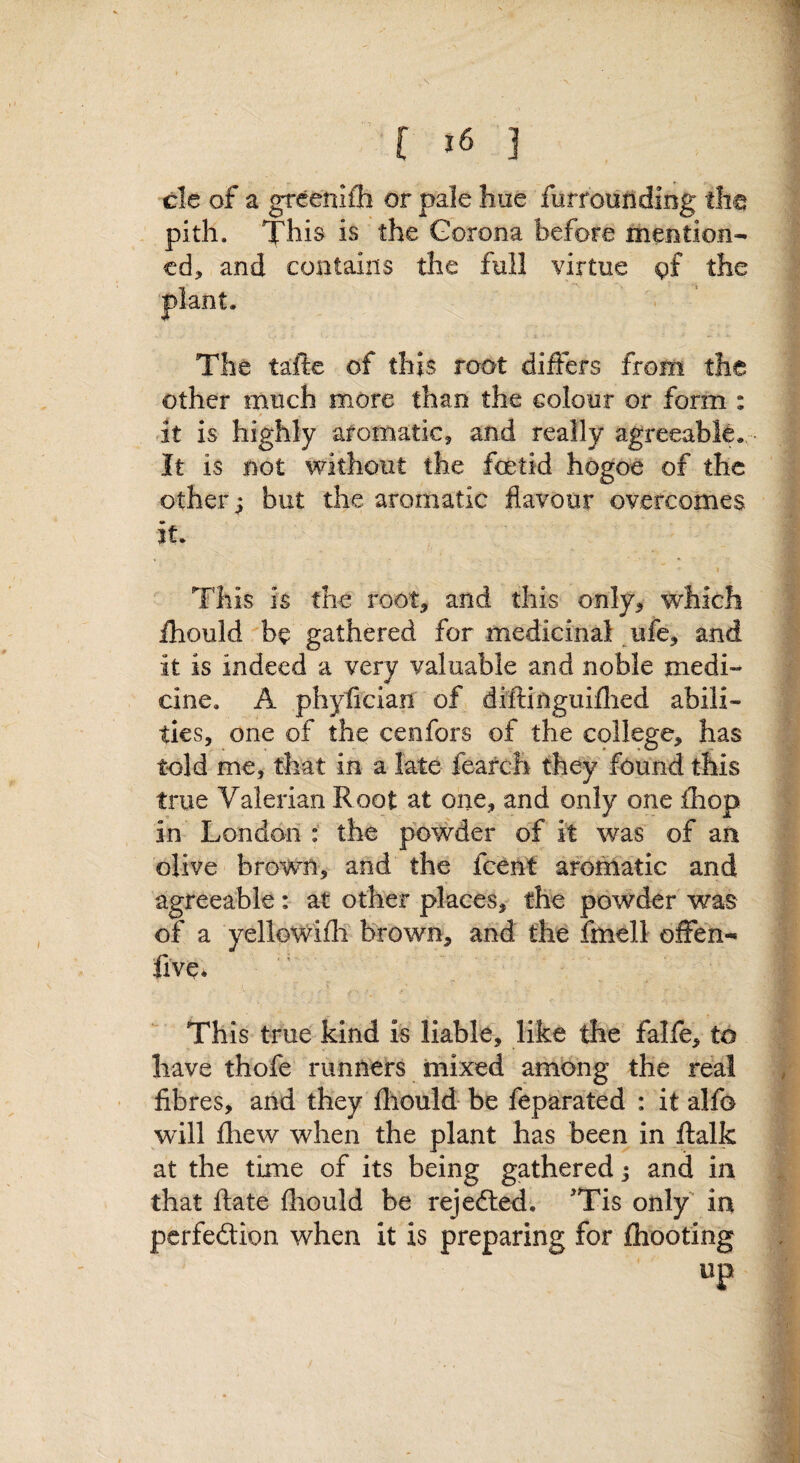 cle of a grcenifh or pale hue furrounding tha pith. This is the Gorona before meBtion- cd, and contains the full virtue gf the The tafte of this root differs from the other much more than the colour or form : .it is highly aromatic, and really agreeable. It is not without the foetid hogOe of the other j but the aromatic flavour overcomes it. 1 This is the root, and this only, which fhould be gathered for medicinal ufe, and it is indeed a very valuable and noble medi¬ cine. A phylician of diftinguiflied abili¬ ties, one of the cenfors of the college, has told me, that in a late fearch they found this true Valerian Root at one, and only one jfhop in London : the powder of it was of an olive brown, and the fceM arothatic and agreeable; at other places, the powder was of a yelloWifli brown, and the fmell offen-« five. This true kind is liable, like the falfe, to have thofe runners mixed among the real fibres, and they fhould be feparated : it alfo will fliew when the plant has been in ftalk at the time of its being gathered j and in that ftate fhould be rejedled; 'Tis only' in pcrfedlion when it is preparing for fhooting up