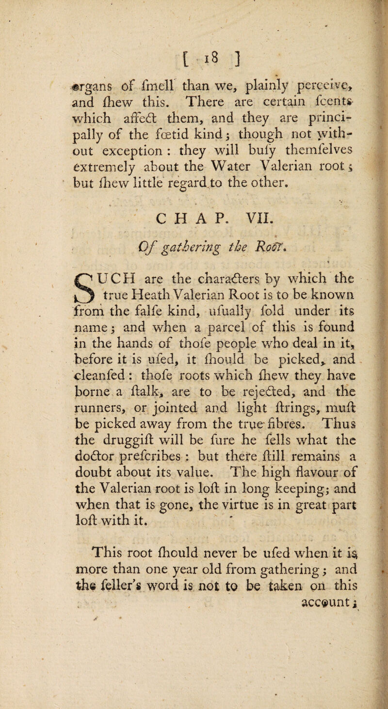 organs of fmell than we, plainly perceive, and fhew this. There are certain fcentS' which afFed: them, and they are princi¬ pally of the fcBtid kind 5 though not with¬ out exception : they will bufy themfelves extremely about the Water Valerian roots • but fhew little regard to the other. • • * CHAP. VII. - * : ' Of gathering the Ro^\ % SUCH are the charaders by which the true Heath Valerian Root is to be known froni the falfe kind, ufualiy fold under its names and when a parcel of this is found in the hands of thofe people who deal in it, before it is ufed, it fliould be picked,, and, cleanfed : thofe roots which fliew they have borne a ftalk, are to be rejedled, and tKe runners, or jointed and light firings, muft be picked away from the true* fibres. Thus the druggift will be fure he fells what the dodor preferibes : but there ftill remains a doubt about its value. The high flavour of the Valerian root is loft in long keeping; and when that is gone, the virtue is in great part loft with it. This root fhould never be ufed when it more than one year old from gathering; and th© feller's word is not to be taken on this : accounti \