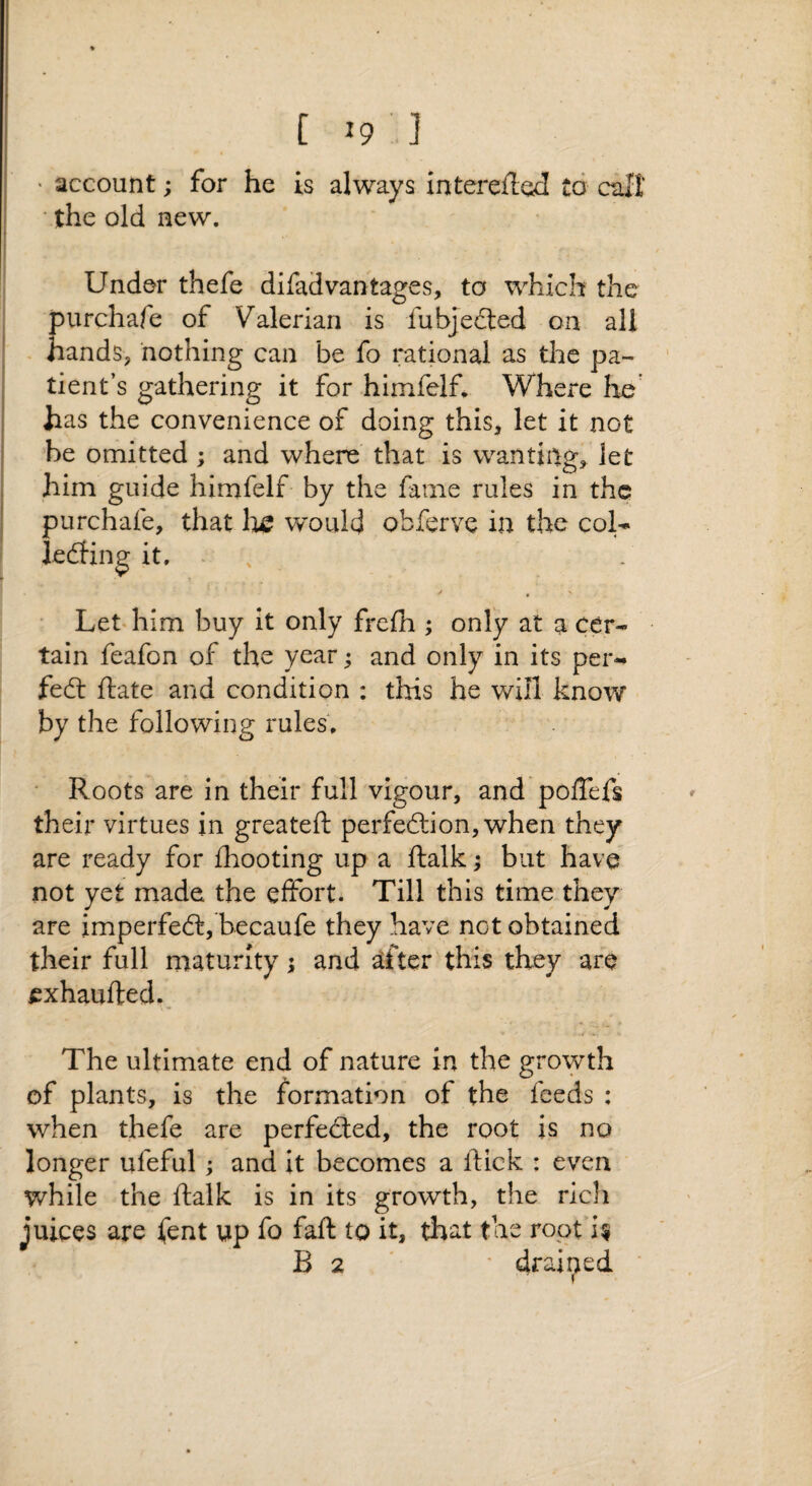 C ] ' account; for he is always interefted to cull ■ the old new. Under thefe difad vantages, to which the purchafe of Valerian is fubjedted on all hands, nothing can be fo rational as tlie pa¬ tient’s gathering it for himfelf. Where he' has the convenience of doing this, let it not be omitted; and where that is wantiiig, let him guide himfelf by the fame rules in the purchafe, that lic would obferve in the coU lediing it. ^ , • • Let him buy It only frefh ; only at a cer¬ tain feafon of the year; and only in its per-» fed: ftate and condition : this he will know by the following rules. • Roots are in their full vigour, and poffefs their virtues in greateft perfedion, when they are ready for fhooting up a ftalk; but have not yet made the effort. Till this time they are imperfed, becaufe they have not obtained their full maturity; and dfter this they are fxhaufted,. The ultimate end of nature in the growth of plants, is the formation of the feeds : when thefe are perfeded, the root is no longer ufeful; and it becomes a ftick : even while the ftalk is in its growth, the ricli juices are fent up fo faft to it, that the root U B 2 ' ' drained '