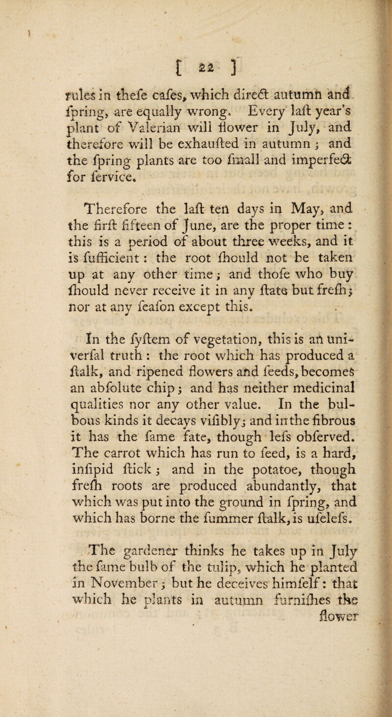 fpringj are equally wrong. Every laft year's plant of Valerian will flower in July, and th erefore will be exhaufted in autumn ; and the fpring plants are too fmall and imperfe^ for fervice* Therefore the laft ten days in May, and the firft fifteen of June, are the proper time : this is a period of about three weeks, and it is fufficient: the root fhould not be taken up at any other time; and thofe who buy ftiould never receive it in any ftate but frefhi nor at any feafon except this. In the fyftem of vegetation, this is ah Uni- verfal truth : the root which has produced a ftalk, and ripened flowers ahd feeds, becomes an abfolute chip \ and has neither medicinal qualities nor any other value. In the bul¬ bous kinds it decays vifiblyj and inthe fibrous it has the fame fate, though lefs obferved. The carrot which has run to feed, is a hard, infipid ftick 5 and in the potatoe, though frefh roots are produced abundantly, that which was put into the ground in fpring, and which has borne the fummer ftalk, is ufelefs. The gardener thinks he takes up in July the fame bulb of the tulip, which he planted in November; but he deceives himfelf: that which he olants in autumn furniihes the flower