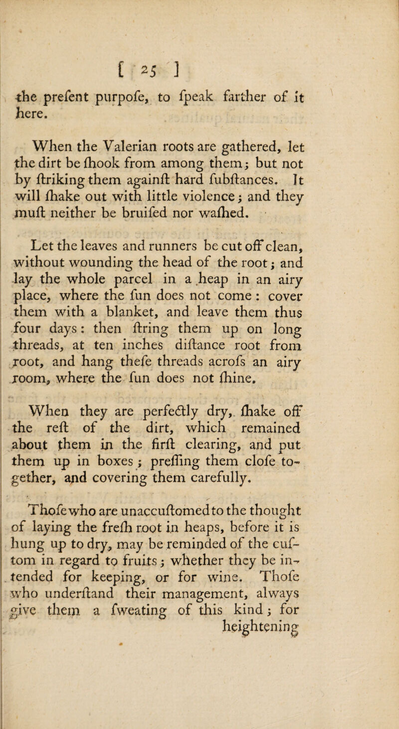 ■the prefent purpofe, to fpeak farther of It here. When the Valerian roots are gathered, let the dirt be fhook from among them; but not by ftrikingthem againft hard fubftances. It will fhake out with little violence; and they muft neither be bruifed nor walhed. Let the leaves and runners be cut off clean, without wounding the head of the root; and lay the whole parcel in a heap in an airy place, where the fun does not come : cover them with a blanket, and leave them thus four days: then ftring them up on long threads, at ten inches diftance root from root, and hang thefe threads acrofs an airy room, where the fun does not fhine. When they are perfectly dry,, fhake off the reft of the dirt, which remained about jthem in the firft clearing, and put them up in boxes ; preffing them clofe to¬ gether, and covering them carefully. Thofewho are unaccuftomedto the thought of laying the frefh root in heaps, before it is hung up to dry, may be reminded of the cuf- tom in regard to fruits; whether they be in- . tended for keeping, or for wine. Thofe who underftand their management, always give them a fweating of this kind; for heightening