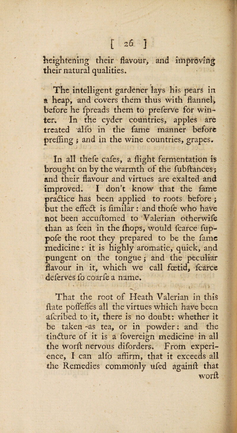 lieightenlng their flavour, and improving their natural qualities. . \ . «• The^intelligent gardener lays his pears in a heap, and covers them thus with flannel, before he fpreads them to preferve for win*^ ter^ In the cyder countries, apples are treated alfo in the fame manner before preffing ; and in the wine countries, grapes .r . In all thefe cafes, a flight fermentation is brought on by the warmth of the fubftandes; and their flavour and virtues are exalted and improved. I don’t know that the fame pradtice has been applied to roots before ^ but the effedt is fimilar i and thofe who have not been accuftomed to ^Valerian otherwife than as feen in the {hops, would fcarce fup- pofe the root they prepared to be the fame medicine: it is highly aromatic, quick, and pungent on the tongue ^ and the peculiar flavour in it, which we call foetid, fcarce deferves fo coarfe a name. '' ' -V. r ■ That the root of Heath Valerian in this ftate polTeflfes all the virtues which have been aferibed to it, there is no doubt: whether it be taken-as tea, or in powder: and the tindlure of it is a fovereign medicine in all the worfl: nervous diforders. From experi¬ ence, I can alfo affirm, that it exceeds all the Remedies commonly ufed againfl: that word