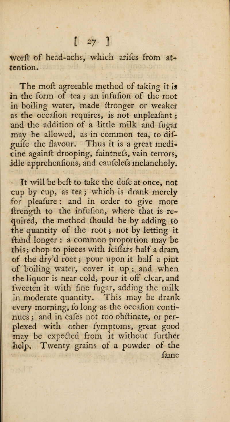 Worft of head-achs, which arlfes from at-» tention* The moft agreeable method of taking it is in the form of tea; an infufion of the root in boiling water, made ftronger or weaker as the occahon requires, is not unpleafant 5 and the addition of a little milk and fugar may be allowed, as in common tea, to dif- guife the flavour. Thus it is a great medi-^ cine againfl: drooping, faintnefs, vain terrors, idle apprehenfions, and caufelefs melancholy. ' It will be beft to take the dofe at once, not cup by cup, as tea 5 which is drank merely for pleafure: and in order to give more ftrength to the infuflon, where that is re¬ quired, the method fhould be by adding to the quantity of the root 5 not by letting it ftand longer : a common proportion may be this; chop to pieces with fciflars half a dram of the dry'd root; pour upon it half a pint of boiling water, cover it up ; and when, the liquor is near cold, pour it off clear, and fweeten it with fine fugar, adding the milk in moderate quantity. This may be drank every morning, fo long as the occafion conti¬ nues ; and in cafes not too obflinate, or per¬ plexed with other fymptoms, great good may be expected from it without further hdp. Twenty grains of a powder of the fame