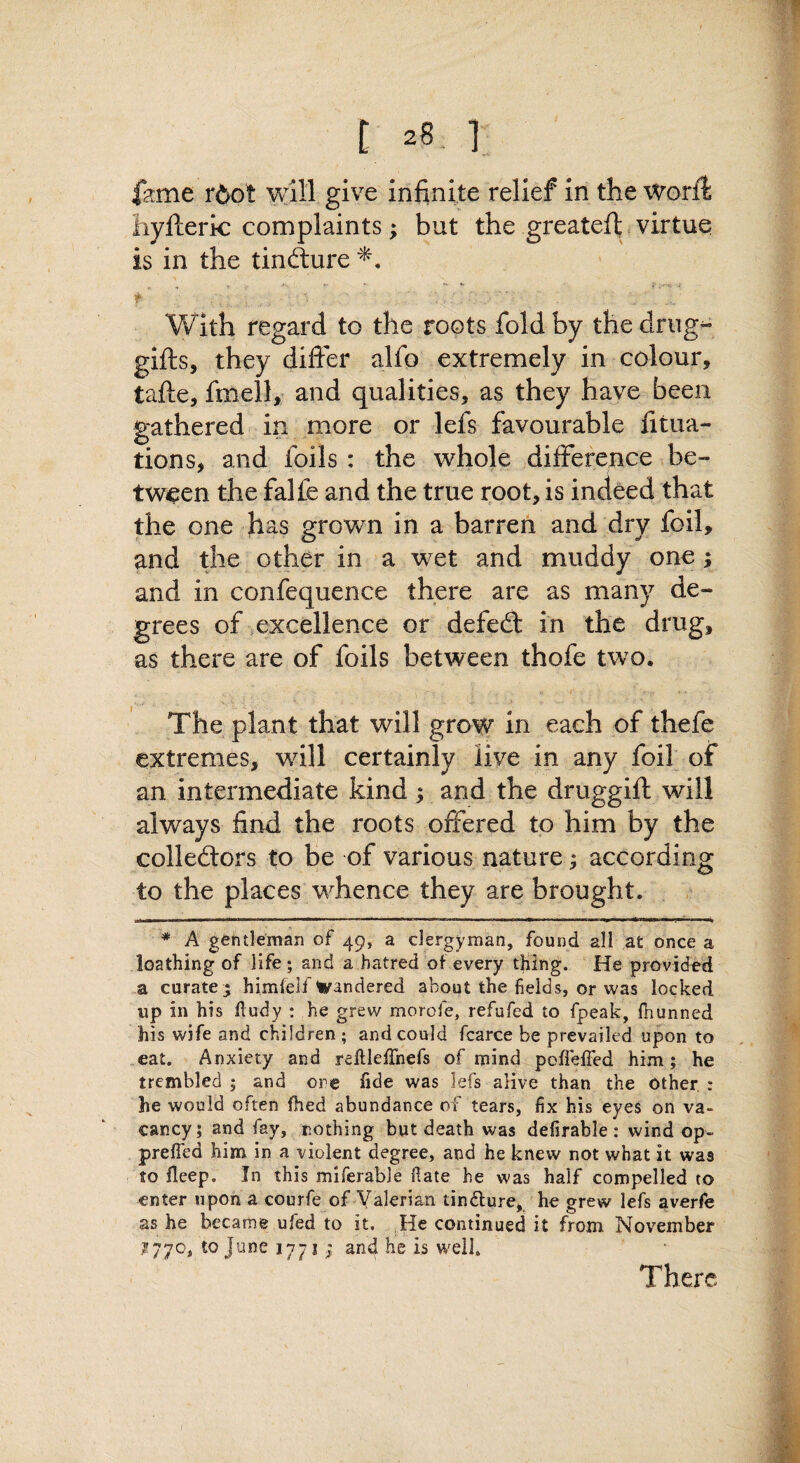 i 2S. 1 izmt rdot give infinite relief in the WorfI iiyfteric complaints; but the greateit virtue is in the tinfture'^. - - '- »• f ■ ■ f With regard to the roots fold by the drug^ gifts, they difter alfo extremely in colour, tafte, fmell, and qualities, as they have been gathered in more or lefs favourable fitua- tions, and foils: the whole ,difference be¬ tween the falfe and the true root, is indeed that the one has grown in a barren and dry foil, and the other in a wet and muddy one; and in confequence there are as many de¬ grees of excellence or defed: in the drug, as there are of foils between thofe two. The plant that will grow in each of thefe extremes, will certainly live in any foil of an intermediate kind; and the druggift will always find the roots offered to him by the colledors to be of various nature; according to the places whence they are brought. * A gentleman of 49, a clergyman, found all at once a loathing of life; and a hatred of every thing. He provided a curate5 himfelf Wandered about the fields, or was locked up in his lludy : he grew morofe, refufed to fpeak, fhunned his wife and children ; and could fcarce be prevailed upon to „eat. Anxiety and rellleffnefs of mind poffeffed him; he trembled ; and ore fide was lefs alive than the other, : he would often fhed abundance of tears, fix his eyes on va¬ cancy; and fay, nothing but death was defirable : wind op- prefied him in a violent degree, and he knew not what it was to fleep. In this miferable fiate he was half compelled to enter upon a courfe of Valerian tindlure, he grew lefs averfe as he became ufed to it. He continued it from November 1770, to June 1771 ; and he is well. There