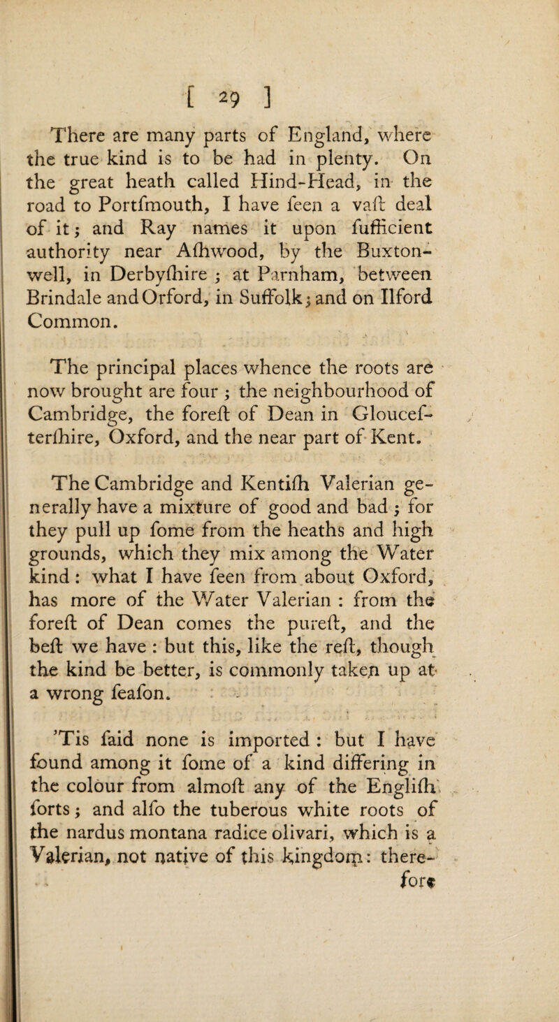 There are many parts of England, where the true kind is to be had in plenty. On the great heath called Hind-Head, in the road to Portfmouth, I have feen a vaft deal of it; and Ray names it upon fufficient authority near Afhwood, by the Buxton- well, in Derbylhire ; at Parnham, between Brindale andOrford, in Suffolk 5 and on Ilford Common. The principal places whence the roots are ' now brought are four ; the neighbourhood of Cambridge, the foreft of Dean in Gloucef- terfhire, Oxford, and the near part of Kent. The Cambridge and Kentifh Valerian ge¬ nerally have a mixture of good and bad ; for they pull up fome from the heaths and high grounds, which they mix among the Water kind: what I have feen from.about Oxford, has more of the Water Valerian : from the foreft of Dean comes the pureft, and the beft we have : but this, like the reft, though the kind be better, is commonly take,n up at a wrong feafon. - 'Tis faid none is imported : but I have found among it fome of a kind differing in the colour from almoft any of the Englifh' forts; and alfo the tuberous white roots of the nardus montana radice ollvari, which is a Valerian, not native of this kingdorn: there-^ fore