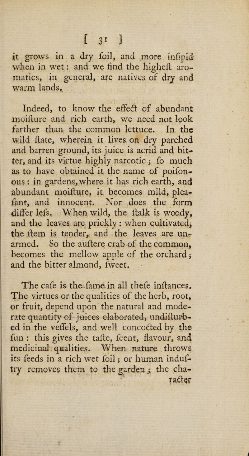 it grows In a dry foil, and more Infipid when in wet: and we find the higheft aro¬ matics, in general, are natives of dry and warm lands. Indeed, to know the effeft of abundant moifiure and rich earth, we need not look farther than the common lettuce. In the wild flate, wherein it lives on dry parched and barren ground, its juice is acrid and bit¬ ter, and its virtue highly narcotic; fo much as to have obtained it the name of poifon- ous: in gardens, where it has rich earth, and abundant moifture, it becomes mild, plea- fant, and innocent. Nor-does the form •differ lefs. When wild, the ftalk is woody, and the leaves are^ prickly: when cultivated, the Item is tender, and the leaves are unr armed. So the auftere crab of the common, becomes the mellow apple of the orchard 5 and the bitter almond, fweet. The cafe is the fame, in all thefe inftances. The virtues or the qualities of the herb, root, or fruit, depend upon the natural and mode¬ rate quantity of juices elaborated, undifturb- ed in the veffels, and well concodted by the fun : this gives the tafte, fcent, flavour, an4 medicinal-qualities. When nature throws its feeds in a rich wet foil; or human induf- try removes them to the garden; the cha- /