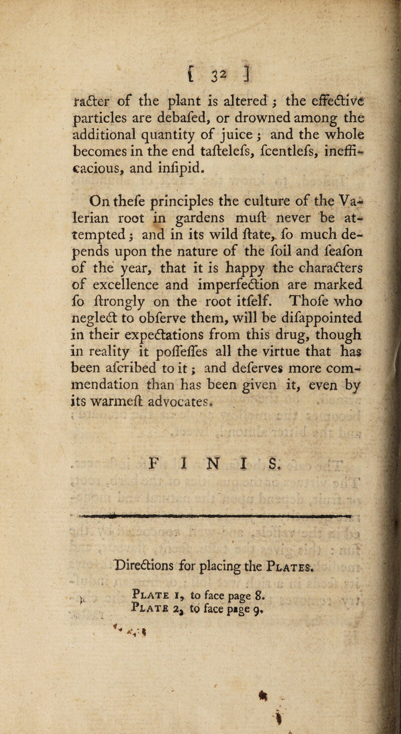 rafter of the plant is altered ^ the effecfliv^ particles are debafed, or drowned among the additional quantity of juice j and the whole becomes in the end taftelefs, fcentlefs, ineffi¬ cacious, and inlipid. Onthefe principles the culture of the Va¬ lerian root in gardens muft never be at¬ tempted ; and in its wild Hate,, fo much de¬ pends upon the nature of the foil and feafon of the year, that it is happy the charafters of excellence and imperfection are marked fo llrongly on the root itfelf. Thofe who negleft to obferve them, will be difappointed in their expeftations from this drug, though in reality it poffelTes all the virtue that has been afcribed to it; and deferves more com¬ mendation than has been given it, even by its warmell advocates. F INI S. Direftlons for placing the Plates. Plate i, to face page 8. Plate 2y to face page 9,