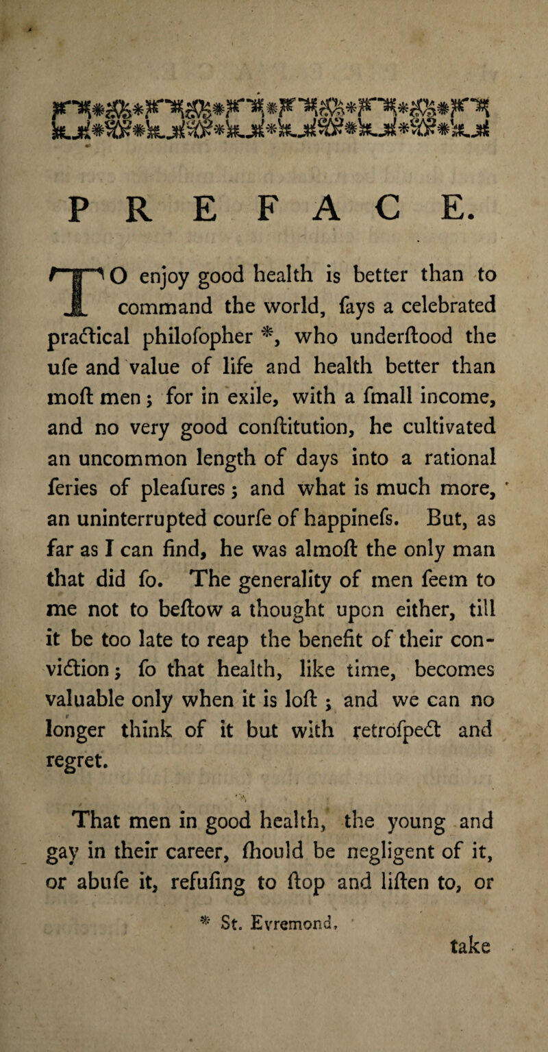 PREFACE. r-|p O enjoy good health is better than to JL command the world, fays a celebrated practical philofopher *, who underftood the ufe and value of life and health better than mod men; for in exile, with a fmall income, and no very good conftitution, he cultivated an uncommon length of days into a rational feries of pleafures; and what is much more, ' an uninterrupted courfe of happinefs. But, as far as I can find, he was almoft the only man that did fo. The generality of men feem to me not to bellow a thought upon either, till it be too late to reap the benefit of their con¬ viction ; fo that health, like time, becomes valuable only when it is loft ; and we can no 9 longer think of it but with retrofpeCt and regret. That men in good health, the young and gay in their career, Ihould be negligent of it, or abufe it, refufing to flop and liften to, or * St. Evremona, take