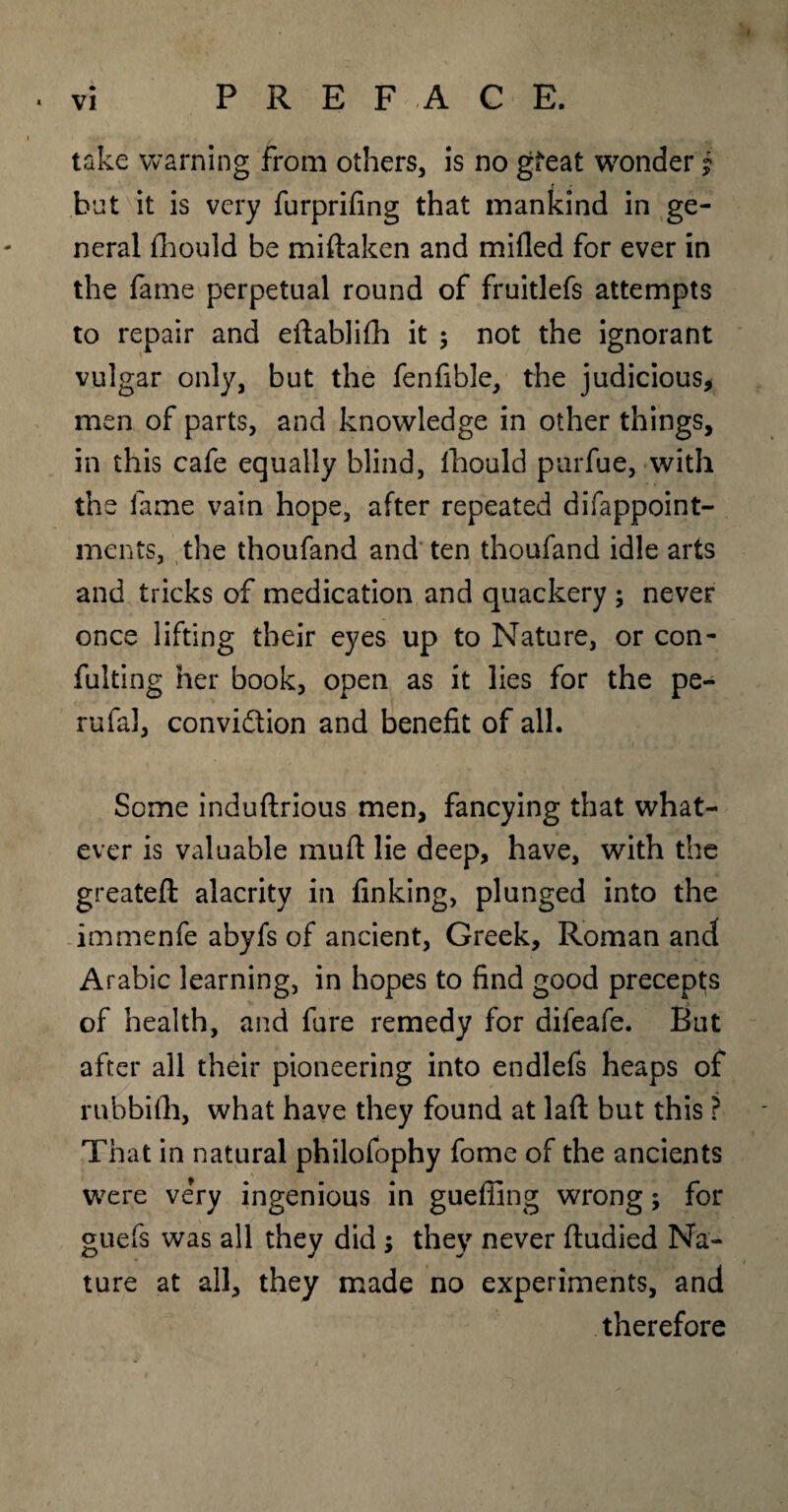 take warning from others, is no gfeat wonder j hut it is very furprifing that mankind in ge¬ neral fhould be miftaken and milled for ever in the fame perpetual round of fruitlefs attempts to repair and eilablifh it 9 not the ignorant vulgar only, but the fenfible, the judicious* men of parts, and knowledge in other things, in this cafe equally blind, fhould purfue, with the lame vain hope, after repeated difappoint- ments, the thoufand and ten thoufand idle arts and tricks of medication and quackery 9 never once lifting their eyes up to Nature, or con- fulting her book, open as it lies for the pe- rufal, conviction and benefit of all. Some induftrious men, fancying that what¬ ever is valuable muft lie deep, have, with the greateft alacrity in finking, plunged into the immenfe abyfs of ancient, Greek, Roman and Arabic learning, in hopes to find good precepts of health, and fure remedy for difeafe. But after all their pioneering into endlefs heaps of rnbbifh, what have they found at lafi: but this ? That in natural philofophy fome of the ancients were ve’ry ingenious in gueffing wrong 9 for guefs was all they did 9 they never ftudied Na¬ ture at all, they made no experiments, and therefore