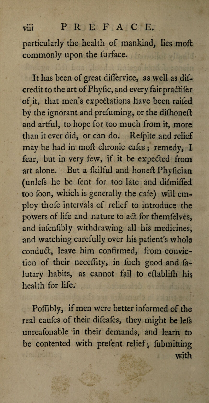 • •• Vlll particularly the health of mankind, lies moft commonly upon the furface. It has been of great diflervice, as well as dif- credit to the art of Phyfic,and every fair praCtifer of it, that men’s expectations have been raifed by the ignorant and prefuming, or the difhoneft and artful, to hope for too much from it, more than it ever did, or can do. Refpite and relief may be had in moft chronic cafes \ remedy, I fear, but in very few, if it be expeCted from art alone. But a Ikilful and honeft Phyfician (unlefs he be fent for too late and difmiflfed too foon, which is generally the cafe) will em¬ ploy thofe intervals of relief to introduce the powers of life and nature to aCt for themfelves, and infenfibly withdrawing all his medicines, and watching carefully over his patient’s whole condudl, leave him confirmed, from convic¬ tion of their neceffity, in fuch good and fa- lutary habits, as cannot fail to eftablifh his health for life. Poflibly, if men were better informed of the real caufes of their difeafes, they might be lefs unreafonable 'in their demands, and learn to be contented with prefent relief* fubmitting with