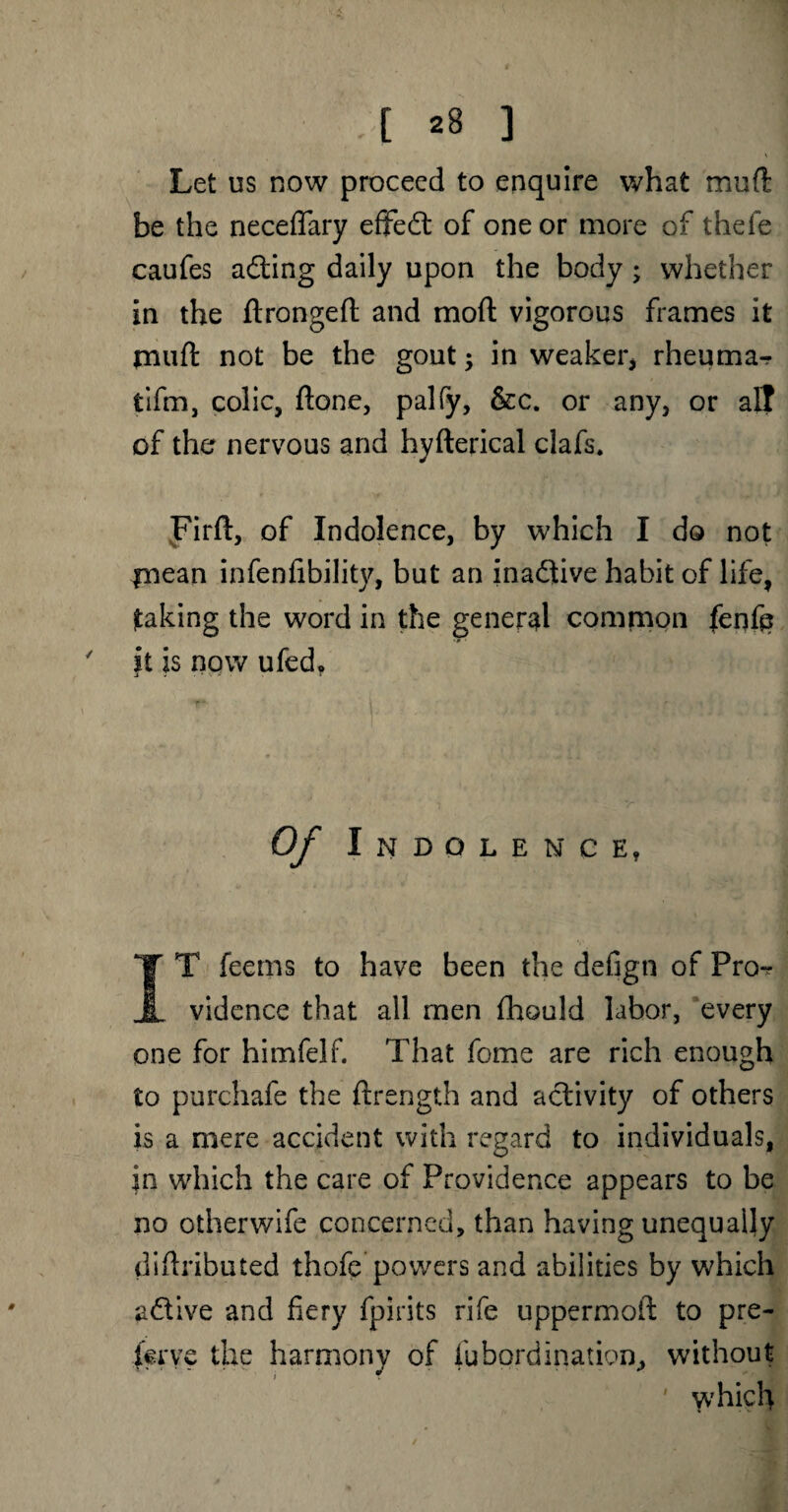 Let us now proceed to enquire what mud be the neceflary effect of one or more of thefe caufes adting daily upon the body ; whether in the flrongefl: and mod vigorous frames it rnuft not be the gout; in weaker* rheuma^ tifm, colic, ftone, palfy, &c. or any, or all of the nervous and hyfterical clafs. Firft, of Indolence, by which I do not inean infenfibility, but an inadtive habit of life, taking the word in the general common fenfe ' it is now ufed. Of Indolence, IT feems to have been the defign of Pro^ vidence that all men fhould labor, every one for himfelf. That feme are rich enough to purchafe the ftrength and activity of others is a mere accident with regard to individuals, in which the care of Providence appears to be no otherwife concerned, than having unequally diftributed thofe powers and abilities by which adtive and fiery fpirits rife uppermoif to pre- ierye the harmony of fubprdination, without which